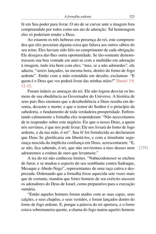 A fornalha ardente                  323

fé em Seu poder para livrar. O ato de se curvar ante a imagem fora
compreendido por todos como um ato de adoração. Tal homenagem
eles só poderiam render a Deus.
    Ao estarem os três hebreus em presença do rei, este compreen-
deu que eles possuíam alguma coisa que faltava aos outros sábios do
seu reino. Eles haviam sido ﬁéis no cumprimento de cada obrigação.
Ele desejava dar-lhes outra oportunidade. Se tão-somente demons-
trassem sua boa vontade em unir-se com a multidão em adoração
à imagem, tudo iria bem com eles; “mas, se a não adorardes”, ele
aduziu, “sereis lançados, na mesma hora, dentro do forno de fogo
ardente”. Então com a mão estendida em desaﬁo, exclamou: “E
quem é o Deus que vos poderá livrar das minhas mãos?” Daniel 3:9,
12-15.
    Foram inúteis as ameaças do rei. Ele não logrou desviar os ho-
mens de sua obediência ao Governador do Universo. A história de
seus pais lhes ensinara que a desobediência a Deus resulta em de-
sonra, desastre e morte; e que o temor do Senhor é o princípio da
sabedoria, o fundamento de toda verdadeira prosperidade. Enfren-
tando calmamente a fornalha eles responderam: “Não necessitamos
de te responder sobre este negócio. Eis que o nosso Deus, a quem
nós servimos, é que nos pode livrar; Ele nos livrará do forno de fogo
ardente, e da tua mão, ó rei”. Sua fé foi fortalecida ao declararem
que Deus Se gloriﬁcaria em libertá-los, e com a triunfante segu-
rança nascida da implícita conﬁança em Deus, acrescentaram: “E,
se não, ﬁca sabendo, ó rei, que não serviremos a teus deuses nem [259]
adoraremos a estátua de ouro que levantaste.”
    A ira do rei não conheceu limites. “Nabucodonosor se encheu
de furor, e se mudou o aspecto do seu semblante contra Sadraque,
Mesaque e Abede-Nego”, representantes de uma raça cativa e des-
prezada. Ordenando que a fornalha fosse aquecida sete vezes mais
que de costume, mandou que fortes homens de seu exército atassem
os adoradores do Deus de Israel, como preparativo para a execução
sumária.
    “Então aqueles homens foram atados com as suas capas, seus
calções, e seus chapéus, e seus vestidos, e foram lançados dentro do
forno de fogo ardente. E, porque a palavra do rei apertava, e o forno
estava sobremaneira quente, a chama do fogo matou aqueles homens
 