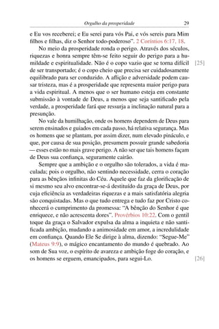 Orgulho da prosperidade                   29

e Eu vos receberei; e Eu serei para vós Pai, e vós sereis para Mim
ﬁlhos e ﬁlhas, diz o Senhor todo-poderoso”. 2 Coríntios 6:17, 18.
    No meio da prosperidade ronda o perigo. Através dos séculos,
riquezas e honra sempre têm-se feito seguir do perigo para a hu-
mildade e espiritualidade. Não é o copo vazio que se torna difícil [25]
de ser transportado; é o copo cheio que precisa ser cuidadosamente
equilibrado para ser conduzido. A aﬂição e adversidade podem cau-
sar tristeza, mas é a prosperidade que representa maior perigo para
a vida espiritual. A menos que o ser humano esteja em constante
submissão à vontade de Deus, a menos que seja santiﬁcado pela
verdade, a prosperidade fará que ressurja a inclinação natural para a
presunção.
    No vale da humilhação, onde os homens dependem de Deus para
serem ensinados e guiados em cada passo, há relativa segurança. Mas
os homens que se plantam, por assim dizer, num elevado pináculo, e
que, por causa de sua posição, presumem possuir grande sabedoria
— esses estão no mais grave perigo. A não ser que tais homens façam
de Deus sua conﬁança, seguramente cairão.
    Sempre que a ambição e o orgulho são tolerados, a vida é ma-
culada; pois o orgulho, não sentindo necessidade, cerra o coração
para as bênçãos inﬁnitas do Céu. Aquele que faz da gloriﬁcação de
si mesmo seu alvo encontrar-se-á destituído da graça de Deus, por
cuja eﬁciência as verdadeiras riquezas e a mais satisfatória alegria
são conquistadas. Mas o que tudo entrega e tudo faz por Cristo co-
nhecerá o cumprimento da promessa: “A bênção do Senhor é que
enriquece, e não acrescenta dores”. Provérbios 10:22. Com o gentil
toque da graça o Salvador expulsa da alma a inquieta e não santi-
ﬁcada ambição, mudando a animosidade em amor, a incredulidade
em conﬁança. Quando Ele Se dirige à alma, dizendo: “Segue-Me”
(Mateus 9:9), o mágico encantamento do mundo é quebrado. Ao
som de Sua voz, o espírito de avareza e ambição foge do coração, e
os homens se erguem, emancipados, para segui-Lo.                      [26]
 
