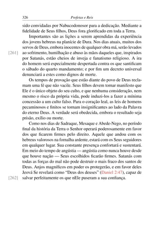 326                        Profetas e Reis

      sido convidadas por Nabucodonosor para a dedicação. Mediante a
      ﬁdelidade de Seus ﬁlhos, Deus fora gloriﬁcado em toda a Terra.
          Importantes são as lições a serem aprendidas da experiência
      dos jovens hebreus na planície de Dura. Nos dias atuais, muitos dos
      servos de Deus, embora inocentes de qualquer obra má, serão levados
[261] ao sofrimento, humilhação e abuso às mãos daqueles que, inspirados
      por Satanás, estão cheios de inveja e fanatismo religioso. A ira
      do homem será especialmente despertada contra os que santiﬁcam
      o sábado do quarto mandamento; e por ﬁm um decreto universal
      denunciará a estes como dignos de morte.
          Os tempos de provação que estão diante do povo de Deus recla-
      mam uma fé que não vacile. Seus ﬁlhos devem tornar manifesto que
      Ele é o único objeto do seu culto, e que nenhuma consideração, nem
      mesmo o risco da própria vida, pode induzi-los a fazer a mínima
      concessão a um culto falso. Para o coração leal, as leis de homens
      pecaminosos e ﬁnitos se tornam insigniﬁcantes ao lado da Palavra
      do eterno Deus. A verdade será obedecida, embora o resultado seja
      prisão, exílio ou morte.
          Como nos dias de Sadraque, Mesaque e Abede-Nego, no período
      ﬁnal da história da Terra o Senhor operará poderosamente em favor
      dos que ﬁcarem ﬁrmes pelo direito. Aquele que andou com os
      hebreus valorosos na fornalha ardente, estará com os Seus seguidores
      em qualquer lugar. Sua constante presença confortará e sustentará.
      Em meio do tempo de angústia — angústia como nunca houve desde
      que houve nação — Seus escolhidos ﬁcarão ﬁrmes. Satanás com
      todas as forças do mal não pode destruir o mais fraco dos santos de
      Deus. Anjos magníﬁcos em poder os protegerão, e em favor deles
      Jeová Se revelará como “Deus dos deuses” (Daniel 2:47), capaz de
[262] salvar perfeitamente os que nEle puseram a sua conﬁança.
 