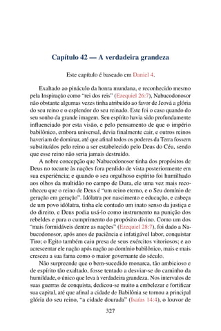 Capítulo 42 — A verdadeira grandeza

               Este capítulo é baseado em Daniel 4.

    Exaltado ao pináculo da honra mundana, e reconhecido mesmo
pela Inspiração como “rei dos reis” (Ezequiel 26:7), Nabucodonosor
não obstante algumas vezes tinha atribuído ao favor de Jeová a glória
do seu reino e o esplendor do seu reinado. Este foi o caso quando do
seu sonho da grande imagem. Seu espírito havia sido profundamente
inﬂuenciado por esta visão, e pelo pensamento de que o império
babilônico, embora universal, devia ﬁnalmente cair, e outros reinos
haveriam de dominar, até que aﬁnal todos os poderes da Terra fossem
substituídos pelo reino a ser estabelecido pelo Deus do Céu, sendo
que esse reino não seria jamais destruído.
    A nobre concepção que Nabucodonosor tinha dos propósitos de
Deus no tocante às nações fora perdido de vista posteriormente em
sua experiência; e quando o seu orgulhoso espírito foi humilhado
aos olhos da multidão no campo de Dura, ele uma vez mais reco-
nheceu que o reino de Deus é “um reino eterno, e o Seu domínio de
geração em geração”. Idólatra por nascimento e educação, e cabeça
de um povo idólatra, tinha ele contudo um inato senso da justiça e
do direito, e Deus podia usá-lo como instrumento na punição dos
rebeldes e para o cumprimento do propósito divino. Como um dos
“mais formidáveis dentre as nações” (Ezequiel 28:7), foi dado a Na-
bucodonosor, após anos de paciência e infatigável labor, conquistar
Tiro; o Egito também caiu presa de seus exércitos vitoriosos; e ao
acrescentar ele nação após nação ao domínio babilônico, mais e mais
cresceu a sua fama como o maior governante do século.
    Não surpreende que o bem-sucedido monarca, tão ambicioso e
de espírito tão exaltado, fosse tentado a desviar-se do caminho da
humildade, o único que leva à verdadeira grandeza. Nos intervalos de
suas guerras de conquista, dedicou-se muito a embelezar e fortiﬁcar
sua capital, até que aﬁnal a cidade de Babilônia se tornou a principal
glória do seu reino, “a cidade dourada” (Isaías 14:4), o louvor de
                                 327
 
