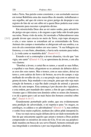 328                         Profetas e Reis

      toda a Terra. Sua paixão como construtor, e seu assinalado sucesso
      em tornar Babilônia uma das maravilhas do mundo, trabalharam o
      seu orgulho, até que ele esteve no grave perigo de despojar o seu
      registro do fato de ser um sábio rei a quem Deus poderia usar como
      instrumento para executar o propósito divino.
           Em misericórdia Deus deu ao rei outro sonho, para adverti-lo
      do perigo em que estava, e do engano a que tinha sido levado para
      sua ruína. Numa visão da noite, foi mostrado a Nabucodonosor uma
[263] grande árvore que crescia no meio da Terra, cujo topo alcançava
      o céu, e seus ramos se estendiam até as extremidades da Terra.
      Animais dos campos e montanhas se abrigavam sob sua sombra, e as
      aves do céu construíam ninhos em seus ramos. “A sua folhagem era
      formosa, e o seu fruto, abundante, e havia nela sustento para todos;
      [...] e toda carne se mantinha dela”. Daniel 4:12.
           Estando o rei a contemplar a árvore altaneira, viu ele que “um
      vigia, um santo” (Daniel 4:13), se aproximou da árvore, e em alta
      voz clamou:
           “Derribai a árvore, e cortai-lhe os ramos, e sacudi as suas folhas,
      e espalhai o seu fruto; afugentem-se os animais de debaixo dela e
      as aves dos seus ramos. Mas o tronco, com as suas raízes, deixai na
      terra e, com cadeias de ferro e de bronze, na erva do campo; e seja
      molhado do orvalho do céu, e a sua porção seja com os animais na
      grama da terra. Seja mudado o seu coração, para que não seja mais
      coração de homem, e seja-lhe dado coração de animal; e passem
      sobre ele sete tempos. Esta sentença é por decreto dos vigiadores,
      e esta ordem, por mandado dos santos; a ﬁm de que conheçam os
      viventes que o Altíssimo tem domínio sobre os reinos dos homens;
      e os dá a quem quer e até ao mais baixo dos homens constitui sobre
      eles”. Daniel 4:14-17.
           Grandemente perturbado pelo sonho, que era evidentemente
      uma predição de adversidade, o rei repetiu-o para “os magos, os
      astrólogos, os caldeus e os adivinhadores” (Daniel 4:7), mas embora
      o sonho fosse muito explícito, nenhum dos sábios pôde interpretá-lo.
           Uma vez mais nessa nação idólatra devia ser dado testemunho do
      fato de que unicamente aqueles que amam e temem a Deus podem
      compreender os mistérios do reino do Céu. O rei em sua perplexi-
      dade mandou em busca de seu servo Daniel, homem estimado por
      sua integridade e constância e por sua inigualada sabedoria.
 