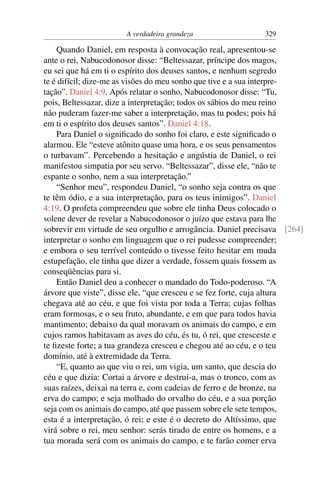 A verdadeira grandeza                 329

    Quando Daniel, em resposta à convocação real, apresentou-se
ante o rei, Nabucodonosor disse: “Beltessazar, príncipe dos magos,
eu sei que há em ti o espírito dos deuses santos, e nenhum segredo
te é difícil; dize-me as visões do meu sonho que tive e a sua interpre-
tação”. Daniel 4:9. Após relatar o sonho, Nabucodonosor disse: “Tu,
pois, Beltessazar, dize a interpretação; todos os sábios do meu reino
não puderam fazer-me saber a interpretação, mas tu podes; pois há
em ti o espírito dos deuses santos”. Daniel 4:18.
    Para Daniel o signiﬁcado do sonho foi claro, e este signiﬁcado o
alarmou. Ele “esteve atônito quase uma hora, e os seus pensamentos
o turbavam”. Percebendo a hesitação e angústia de Daniel, o rei
manifestou simpatia por seu servo. “Beltessazar”, disse ele, “não te
espante o sonho, nem a sua interpretação.”
    “Senhor meu”, respondeu Daniel, “o sonho seja contra os que
te têm ódio, e a sua interpretação, para os teus inimigos”. Daniel
4:19. O profeta compreendeu que sobre ele tinha Deus colocado o
solene dever de revelar a Nabucodonosor o juízo que estava para lhe
sobrevir em virtude de seu orgulho e arrogância. Daniel precisava [264]
interpretar o sonho em linguagem que o rei pudesse compreender;
e embora o seu terrível conteúdo o tivesse feito hesitar em muda
estupefação, ele tinha que dizer a verdade, fossem quais fossem as
conseqüências para si.
    Então Daniel deu a conhecer o mandado do Todo-poderoso. “A
árvore que viste”, disse ele, “que cresceu e se fez forte, cuja altura
chegava até ao céu, e que foi vista por toda a Terra; cujas folhas
eram formosas, e o seu fruto, abundante, e em que para todos havia
mantimento; debaixo da qual moravam os animais do campo, e em
cujos ramos habitavam as aves do céu, és tu, ó rei, que cresceste e
te ﬁzeste forte; a tua grandeza cresceu e chegou até ao céu, e o teu
domínio, até à extremidade da Terra.
    “E, quanto ao que viu o rei, um vigia, um santo, que descia do
céu e que dizia: Cortai a árvore e destruí-a, mas o tronco, com as
suas raízes, deixai na terra e, com cadeias de ferro e de bronze, na
erva do campo; e seja molhado do orvalho do céu, e a sua porção
seja com os animais do campo, até que passem sobre ele sete tempos,
esta é a interpretação, ó rei; e este é o decreto do Altíssimo, que
virá sobre o rei, meu senhor: serás tirado de entre os homens, e a
tua morada será com os animais do campo, e te farão comer erva
 