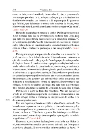 330                         Profetas e Reis

      como os bois, e serás molhado do orvalho do céu; e passar-se-ão
      sete tempos por cima de ti, até que conheças que o Altíssimo tem
      domínio sobre o reino dos homens e o dá a quem quer. E, quanto ao
      que foi dito, que deixassem o tronco com as raízes da árvore, o teu
      reino voltará para ti, depois que tiveres conhecido que o Céu reina”.
      Daniel 4:20-26.
           Havendo interpretado ﬁelmente o sonho, Daniel apelou ao orgu-
      lhoso monarca para que se arrependesse e voltasse para Deus, para
      que pelo reto proceder ele pudesse desviar a calamitosa ameaça. “Ó
      rei”, suplicou o profeta, “aceita o meu conselho e desfaze os teus pe-
      cados pela justiça e as tuas iniqüidades, usando de misericórdia para
      com os pobres, e talvez se prolongue a tua tranqüilidade”. Daniel
      4:27.
           Por algum tempo a impressão da advertência e o conselho do
      profeta exerceu forte inﬂuência sobre Nabucodonosor; mas o cora-
      ção não transformado pela graça de Deus logo perde as impressões
      do Espírito Santo. A condescendência própria e ambição não haviam
      ainda sido erradicadas do coração do rei, e esses traços mais tarde
      reapareceram. Não obstante a instrução tão graciosamente dada, e
      as advertências da passada experiência, Nabucodonosor permitiu-se
      ser controlado pelo espírito de ciúmes em relação aos reinos que se
      deviam seguir. Seu governo, que até então havia sido em grande me-
      dida justo e misericordioso, tornou-se opressor. Endurecendo o seu
      coração, ele usou os talentos que Deus lhe dera para a gloriﬁcação
      de si mesmo, exaltando-se acima do Deus que lhe dera vida e poder.
           Por meses, o juízo de Deus foi retardado. Mas em vez de ser
      levado ao arrependimento por esta tolerância, o rei acariciou o seu
      orgulho até que perdeu a conﬁança na interpretação do sonho, e riu
[265] de seus antigos temores.
           Um ano depois que havia recebido a advertência, andando Na-
      bucodonosor a passear em seu palácio, e pensando com orgulho
      sobre o seu poder como governante e sobre o seu sucesso como edi-
      ﬁcador, exclamou: “Não é esta a grande Babilônia que eu ediﬁquei
      para a casa real, com a força do meu poder e para glória da minha
      magniﬁcência?” Daniel 4:30.
           Enquanto a jactanciosa declaração estava ainda nos lábios do
      rei, uma voz do céu anunciou que o tempo indicado por Deus para o
      juízo havia chegado. Em seus ouvidos caiu o mandado de Jeová: “A
 