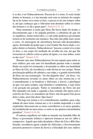 A verdadeira grandeza                   331

ti se diz, ó rei Nabucodonosor: Passou de ti o reino. E serás tirado
dentre os homens, e a tua morada será com os animais do campo;
far-te-ão comer erva como os bois, e passar-se-ão sete tempos sobre
ti, até que conheças que o Altíssimo tem domínio sobre os reinos
dos homens e os dá a quem quer”. Daniel 4:31, 32.
     Num momento a razão que Deus lhe havia dado foi tirada; o
discernimento que o rei julgada perfeito, a sabedoria de que ele
se orgulhava, foram removidos, e o até então poderoso governante
tornou-se de momento um maníaco. Sua mão não pôde mais suster
o cetro. As mensagens de advertência haviam sido desatendidas;
agora, destituído do poder que o seu Criador lhe havia dado, e ex-
pulso dentre os homens, Nabucodonosor “passou a comer erva como
os bois, o seu corpo foi molhado do orvalho do céu, até que lhe
cresceram os cabelos como as penas da águia, e as suas unhas, como
as das aves”. Daniel 4:33.
     Durante sete anos Nabucodonosor foi um espanto para todos os
seus súditos; por sete anos foi humilhado perante todo o mundo.
Então sua razão foi restaurada, e levantando os olhos em humildade
ao Deus do Céu, ele reconheceu a mão divina no seu castigo. Numa
proclamação pública ele admitiu a sua culpa, e a grande misericórdia
de Deus em sua restauração. “Ao ﬁm daqueles dias”, ele disse, “eu,
Nabucodonosor, levantei os meus olhos ao céu, tornou-me a vir
o entendimento, e eu bendisse o Altíssimo, e louvei, e gloriﬁquei
ao que vive para sempre, cujo domínio é sempiterno, e cujo reino
é de geração em geração. Todos os moradores da Terra são por
Ele reputados em nada; e segundo a Sua vontade, Ele opera com o
exército do Céu e os moradores da Terra; não há quem Lhe possa
deter a mão, nem Lhe dizer: Que fazes?
     “Tão logo me tornou a vir o entendimento, também, para a dig-
nidade do meu reino, tornou-me a vir a minha majestade e o meu
resplendor; buscaram-me os meus conselheiros e os meus grandes;
fui restabelecido no meu reino, e a mim se me ajuntou extraordinária
grandeza”. Daniel 4:34-36.
     O outrora orgulhoso rei tinha-se tornado um humilde ﬁlho de
Deus; o governante tirânico e opressor tornara-se um rei sábio e
compassivo. Aquele que tinha desaﬁado o Deus do Céu e dEle blas-
femado, reconhecia agora o poder do Altíssimo, e fervorosamente
procurou promover o temor de Jeová e a felicidade dos seus súditos.
 