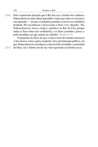 332                        Profetas e Reis

[266] Sob a repreensão dAquele que é Rei dos reis e Senhor dos senhores,
      Nabucodonosor tinha aﬁnal aprendido a lição que todos os reis preci-
      sam aprender — de que a verdadeira grandeza consiste na verdadeira
      bondade. Ele reconheceu a Jeová como o Deus vivo, dizendo: “Eu,
      Nabucodonosor, louvo, exalço e gloriﬁco ao Rei do Céu, porque
      todas as Suas obras são verdadeiras, e os Seus caminhos, justos, e
      pode humilhar aos que andam na soberba”. Daniel 4:37.
         O propósito de Deus de que o maior reino do mundo mostrasse
      o Seu louvor, estava agora cumprido. Esta proclamação pública, em
      que Nabucodonosor reconhecia a misericórdia, bondade e autoridade
[267] de Deus, foi o último ato de sua vida registrado na história sacra.
 