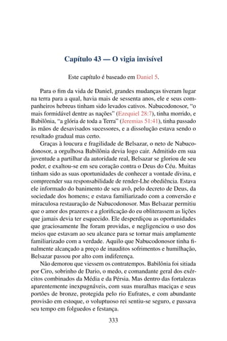Capítulo 43 — O vigia invisível

               Este capítulo é baseado em Daniel 5.

    Para o ﬁm da vida de Daniel, grandes mudanças tiveram lugar
na terra para a qual, havia mais de sessenta anos, ele e seus com-
panheiros hebreus tinham sido levados cativos. Nabucodonosor, “o
mais formidável dentre as nações” (Ezequiel 28:7), tinha morrido, e
Babilônia, “a glória de toda a Terra” (Jeremias 51:41), tinha passado
às mãos de desavisados sucessores, e a dissolução estava sendo o
resultado gradual mas certo.
    Graças à loucura e fragilidade de Belsazar, o neto de Nabuco-
donosor, a orgulhosa Babilônia devia logo cair. Admitido em sua
juventude a partilhar da autoridade real, Belsazar se gloriou de seu
poder, e exaltou-se em seu coração contra o Deus do Céu. Muitas
tinham sido as suas oportunidades de conhecer a vontade divina, e
compreender sua responsabilidade de render-Lhe obediência. Estava
ele informado do banimento de seu avô, pelo decreto de Deus, da
sociedade dos homens; e estava familiarizado com a conversão e
miraculosa restauração de Nabucodonosor. Mas Belsazar permitiu
que o amor dos prazeres e a gloriﬁcação do eu obliterassem as lições
que jamais devia ter esquecido. Ele desperdiçou as oportunidades
que graciosamente lhe foram providas, e negligenciou o uso dos
meios que estavam ao seu alcance para se tornar mais amplamente
familiarizado com a verdade. Aquilo que Nabucodonosor tinha ﬁ-
nalmente alcançado a preço de inauditos sofrimentos e humilhação,
Belsazar passou por alto com indiferença.
    Não demorou que viessem os contratempos. Babilônia foi sitiada
por Ciro, sobrinho de Dario, o medo, e comandante geral dos exér-
citos combinados da Média e da Pérsia. Mas dentro das fortalezas
aparentemente inexpugnáveis, com suas muralhas maciças e seus
portões de bronze, protegida pelo rio Eufrates, e com abundante
provisão em estoque, o voluptuoso rei sentiu-se seguro, e passava
seu tempo em folguedos e festança.
                                333
 