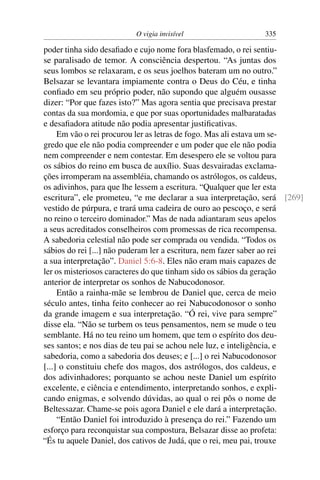 O vigia invisível                   335

poder tinha sido desaﬁado e cujo nome fora blasfemado, o rei sentiu-
se paralisado de temor. A consciência despertou. “As juntas dos
seus lombos se relaxaram, e os seus joelhos bateram um no outro.”
Belsazar se levantara impiamente contra o Deus do Céu, e tinha
conﬁado em seu próprio poder, não supondo que alguém ousasse
dizer: “Por que fazes isto?” Mas agora sentia que precisava prestar
contas da sua mordomia, e que por suas oportunidades malbaratadas
e desaﬁadora atitude não podia apresentar justiﬁcativas.
     Em vão o rei procurou ler as letras de fogo. Mas ali estava um se-
gredo que ele não podia compreender e um poder que ele não podia
nem compreender e nem contestar. Em desespero ele se voltou para
os sábios do reino em busca de auxílio. Suas desvairadas exclama-
ções irromperam na assembléia, chamando os astrólogos, os caldeus,
os adivinhos, para que lhe lessem a escritura. “Qualquer que ler esta
escritura”, ele prometeu, “e me declarar a sua interpretação, será [269]
vestido de púrpura, e trará uma cadeira de ouro ao pescoço, e será
no reino o terceiro dominador.” Mas de nada adiantaram seus apelos
a seus acreditados conselheiros com promessas de rica recompensa.
A sabedoria celestial não pode ser comprada ou vendida. “Todos os
sábios do rei [...] não puderam ler a escritura, nem fazer saber ao rei
a sua interpretação”. Daniel 5:6-8. Eles não eram mais capazes de
ler os misteriosos caracteres do que tinham sido os sábios da geração
anterior de interpretar os sonhos de Nabucodonosor.
     Então a rainha-mãe se lembrou de Daniel que, cerca de meio
século antes, tinha feito conhecer ao rei Nabucodonosor o sonho
da grande imagem e sua interpretação. “Ó rei, vive para sempre”
disse ela. “Não se turbem os teus pensamentos, nem se mude o teu
semblante. Há no teu reino um homem, que tem o espírito dos deu-
ses santos; e nos dias de teu pai se achou nele luz, e inteligência, e
sabedoria, como a sabedoria dos deuses; e [...] o rei Nabucodonosor
[...] o constituiu chefe dos magos, dos astrólogos, dos caldeus, e
dos adivinhadores; porquanto se achou neste Daniel um espírito
excelente, e ciência e entendimento, interpretando sonhos, e expli-
cando enigmas, e solvendo dúvidas, ao qual o rei pôs o nome de
Beltessazar. Chame-se pois agora Daniel e ele dará a interpretação.
     “Então Daniel foi introduzido à presença do rei.” Fazendo um
esforço para reconquistar sua compostura, Belsazar disse ao profeta:
“És tu aquele Daniel, dos cativos de Judá, que o rei, meu pai, trouxe
 