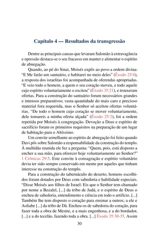 Capítulo 4 — Resultados da transgressão

     Dentre as principais causas que levaram Salomão à extravagância
e opressão destaca-se o seu fracasso em manter e alimentar o espírito
de abnegação.
     Quando, ao pé do Sinai, Moisés expôs ao povo a ordem divina:
“E Me farão um santuário, e habitarei no meio deles” (Êxodo 25:8),
a resposta dos israelitas foi acompanhada de oferendas apropriadas.
“E veio todo o homem, a quem o seu coração moveu, e todo aquele
cujo espírito voluntariamente o excitou” (Êxodo 35:21), e trouxeram
ofertas. Para a construção do santuário foram necessários grandes
e intensos preparativos; vasta quantidade do mais caro e precioso
material fora requerida, mas o Senhor só aceitou ofertas voluntá-
rias. “De todo o homem cujo coração se mover voluntariamente,
dele tomareis a minha oferta alçada” (Êxodo 25:2), foi a ordem
repetida por Moisés à congregação. Devoção a Deus e espírito de
sacrifício foram os primeiros requisitos na preparação de um lugar
de habitação para o Altíssimo.
     Um convite semelhante ao espírito de abnegação foi feito quando
Davi pôs sobre Salomão a responsabilidade da construção do templo.
À multidão reunida ele fez a pergunta: “Quem, pois, está disposto a
encher a sua mão, para oferecer hoje voluntariamente ao Senhor?”
1 Crônicas 29:5. Este convite à consagração e espírito voluntário
devia ter sido sempre conservado em mente por aqueles que tinham
interesse na construção do templo.
     Para a construção do tabernáculo do deserto, homens escolhi-
dos foram dotados por Deus com sabedoria e habilidade especiais.
“Disse Moisés aos ﬁlhos de Israel: Eis que o Senhor tem chamado
por nome a Bezalel, [...] da tribo de Judá, e o espírito de Deus o
encheu de sabedoria, entendimento e ciência em todo o artifício. [...]
Também lhe tem disposto o coração para ensinar a outros; a ele e
Aoliabe [...] da tribo de Dã. Encheu-os de sabedoria do coração, para
fazer toda a obra de Mestre, e a mais engenhosa, e a do bordador,
[...] e a do tecelão, fazendo toda a obra. [...] Êxodo 35:30-35. Assim
                                 30
 
