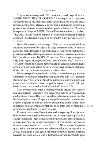 O vigia invisível                   337

     Tornando à mensagem do Céu escrita na parede, o profeta leu:
“MENE, MENE, TEQUEL e PARSIM.” A mão que havia traçado os
caracteres não se via mais, mas estas quatro palavras estavam ainda
luzindo com terrível clareza; e agora com a respiração suspensa o
povo estava atento enquanto o idoso profeta declarava: “Esta é a
interpretação daquilo: MENE: Contou Deus o teu reino, e o acabou.
TEQUEL: Pesado foste na balança, e foste achado em falta. PERES:
Dividido foi o teu reino, e deu-se aos medos e aos persas”. Daniel
5:17-28.
     Nessa última noite de louca orgia, Belsazar e seus grandes tinham
enchido a medida de sua culpa e da culpa do reino caldeu. A mão de
Deus não mais desviaria o mal impendente. Através de multiformes
providências, Deus tinha procurado ensinar-lhes reverência por Sua
lei. “Queríamos sarar Babilônia”, declarou Ele a respeito daqueles
cujo juízo agora alcançava o Céu, “mas ela não sarou”. Jeremias
51:9. Em virtude da estranha perversidade do coração humano, Deus
achou ser necessário aﬁnal passar a irrevogável sentença. Belsazar
devia cair, e seu reino devia passar a outras mãos.
     Havendo o profeta terminado de falar, o rei ordenou que fossem
cumpridas as honras prometidas; e em harmonia com isto, “mandou
Belsazar que vestissem a Daniel de púrpura, e que lhe pusessem
uma cadeia de ouro ao pescoço, e proclamassem a respeito dele que
havia de ser o terceiro dominador do reino”. Daniel 5:29.
     Mais de um século antes a Inspiração havia predito que “a noite
que eu desejava”, quando o rei e seus conselheiros se rivalizariam
em blasfêmias contra Deus, seria mudada subitamente numa ocasião
de destruição e temor. E agora, em rápida sucessão, momentosos
eventos seguiam-se uns aos outros exatamente como tinham sido
retratados pelas escrituras proféticas anos antes que os principais [271]
personagens do drama tivessem nascido.
     Enquanto ainda no salão de festas, rodeado por aqueles cuja sorte
tinha sido selada, o rei foi informado por um mensageiro que “a sua
cidade foi tomada” pelo inimigo contra cujos planos ele se imaginara
seguro; que “os vaus estão ocupados [...] e os homens de guerra
ﬁcaram assombrados”. Jeremias 51:31, 32. No exato momento em
que o rei e seus nobres estavam bebendo pelos vasos sagrados de
Jeová, e louvando a seus deuses de prata e outro, os medos e persas,
havendo desviado do seu leito o Eufrates, estavam marchando para
 