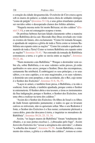 338                         Profetas e Reis

o coração da cidade desguarnecida. O exército de Ciro estava agora
sob os muros do palácio; a cidade estava cheia de soldados inimigos
“como de pulgão” (Jeremias 51:14), e seus gritos triunfantes podiam
ser ouvidos sobre o desesperado clamor dos foliões atônitos.
    “Naquela mesma noite foi morto Belsazar, rei dos caldeus” (Da-
niel 5:30), e um rei estrangeiro ocupou o trono.
    Os profetas hebreus haviam falado claramente sobre a maneira
como Babilônia devia cair. Havendo-lhes Deus revelado em visão
os eventos do futuro, eles exclamaram: “Como foi tomada Sesaque,
e apanhada de surpresa a glória de toda a Terra como se tornou Ba-
bilônia um espanto entre as nações” “Como foi cortado e quebrado o
martelo de toda a Terra! Como se tornou Babilônia em espanto entre
as nações”! Jeremias 51:41. “Ao estrondo da tomada de Babilônia
estremeceu a terra; e o grito se ouviu entre as nações”. Jeremias
50:23, 46.
    “Num momento caiu Babilônia.” “Porque o destruidor vem so-
bre ela, sobre Babilônia, e os seus valentes serão presos, já estão
quebrados os seus arcos; porque o Senhor, Deus das recompensas,
certamente lhe retribuirá. E embriagarei os seus príncipes, e os seus
sábios, e os seus capitães, e os seus magistrados, e os seus valentes;
e dormirão um sono perpétuo, e não acordarão, diz o Rei, cujo nome
é o Senhor dos Exércitos”. Jeremias 51:8, 56, 57.
    “Laços te armei, e também foste presa, ó Babilônia, e tu não o
soubeste; foste achada, e também apanhada, porque contra o Senhor
te entremeteste. O Senhor abriu o teu tesouro, e tirou os instrumentos
da Sua indignação; porque o Senhor, o Senhor dos Exércitos, tem
uma obra a realizar na terra dos caldeus.”
    “Assim diz o Senhor dos Exércitos: Os ﬁlhos de Israel e os ﬁlhos
de Judá foram oprimidos juntamente; e todos os que os levaram
cativos os retiveram, não os quiseram soltar. Mas o seu Redentor é
forte, o Senhor dos Exércitos é o Seu nome; certamente pleiteará a
causa deles, para dar descanso à terra, e inquietar os moradores de
Babilônia”. Jeremias 50:24, 25, 33, 34.
    Assim, “os largos muros de Babilônia” foram “totalmente der-
ribados, e as suas portas excelsas [...] abrasadas pelo fogo”. Assim
Jeová dos Exércitos fez “cessar a arrogância dos atrevidos”, e abateu
“a soberba dos tiranos”. Jeremias 51:58. Assim Babilônia, o orna-
mento dos reinos, a glória e a soberba dos caldeus”, tornou-se como
 