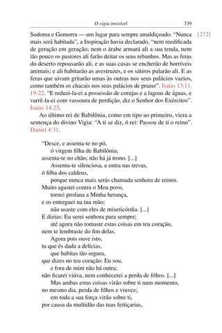 O vigia invisível                     339

Sodoma e Gomorra — um lugar para sempre amaldiçoado. “Nunca [272]
mais será habitada”, a Inspiração havia declarado, “nem reediﬁcada
de geração em geração; nem o árabe armará ali a sua tenda, nem
tão pouco os pastores ali farão deitar os seus rebanhos. Mas as feras
do deserto repousarão ali, e as suas casas se encherão de horríveis
animais; e ali habitarão as avestruzes, e os sátiros pularão ali. E as
feras que uivam gritarão umas às outras nos seus palácios vazios,
como também os chacais nos seus palácios de prazer”. Isaías 13:11,
19-22. “E reduzi-la-ei a possessão de corujas e a lagoas de águas, e
varrê-la-ei com vassoura de perdição, diz o Senhor dos Exércitos”.
Isaías 14:23.
    Ao último rei de Babilônia, como em tipo ao primeiro, viera a
sentença do divino Vigia: “A ti se diz, ó rei: Passou de ti o reino”.
Daniel 4:31.

    “Desce, e assenta-te no pó,
        ó virgem ﬁlha de Babilônia;
    assenta-te no chão; não há já trono. [...]
        Assenta-te silenciosa, e entra nas trevas,
    ó ﬁlha dos caldeus,
        porque nunca mais serás chamada senhora de reinos.
    Muito agastei contra o Meu povo,
        tornei profana a Minha herança,
    e os entreguei na tua mão;
        não usaste com eles de misericórdia. [...]
    E dizias: Eu serei senhora para sempre;
        até agora não tomaste estas coisas em teu coração,
    nem te lembraste do ﬁm delas.
        Agora pois ouve isto,
    tu que és dada a delícias,
        que habitas tão segura,
    que dizes no teu coração: Eu sou,
        e fora de mim não há outra;
    não ﬁcarei viúva, nem conhecerei a perda de ﬁlhos. [...]
        Mas ambas estas coisas virão sobre ti num momento,
    no mesmo dia, perda de ﬁlhos e viuvez;
        em toda a sua força virão sobre ti,
    por causa da multidão das tuas feitiçarias,
 