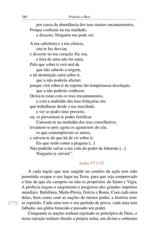 340                         Profetas e Reis

                por causa da abundância dos teus muitos encantamentos.
             Porque conﬁaste na tua maldade,
                e disseste: Ninguém me pode ver.
             A tua sabedoria e a tua ciência,
                 isto te fez desviar,
             e disseste no teu coração: Eu sou,
                 e fora de mim não há outra.
             Pelo que sobre ti virá mal de
                 que não saberás a origem,
             e tal destruição cairá sobre ti,
                 que a não poderás afastar;
             porque virá sobre ti de repente tão tempestuosa desolação,
                 que a não poderás conhecer.
             Deixa-te estar com os teus encantamentos,
                 e com a multidão das tuas feitiçarias em
             que trabalhaste desde a tua mocidade,
                 e ver se podes tirar proveito,
             ou, se porventura te podes fortiﬁcar.
                 Cansaste-te na multidão dos teus conselheiros;
             levantem-se pois agora os agoureiros do céu,
                 os que contemplavam os astros,
             e salvem-te do que há de vir sobre ti.
                 Eis que serão como a pragana [...]
             Não poderão salvar a tua vida do poder da labareda [...]
                 Ninguém te salvará”.

                                          Isaías 47:1-15.
          A cada nação que tem surgido no cenário da ação tem sido
      permitido ocupar o seu lugar na Terra, para que seja comprovado
      o fato de que ela cumpriu ou não os propósitos do Santo e Vigia.
      A profecia traçou o surgimento e progresso dos grandes impérios
      mundiais: Babilônia, Medo-Pérsia, Grécia e Roma. Com cada uma
      delas, bem como com as nações de menos poder, a história tem-
[273] se repetido. Cada uma tem o seu período de prova; cada uma tem
      falhado, sua glória fenecido e passado seu poder.
          Conquanto as nações tenham rejeitado os princípios de Deus, e
      nesta rejeição tenham obrado a própria ruína, um divino e soberano
 