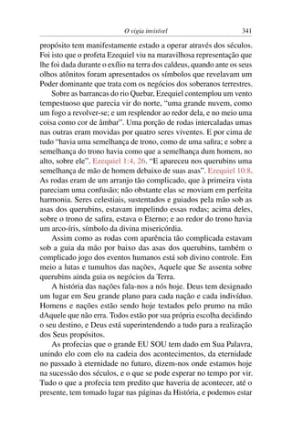 O vigia invisível                      341

propósito tem manifestamente estado a operar através dos séculos.
Foi isto que o profeta Ezequiel viu na maravilhosa representação que
lhe foi dada durante o exílio na terra dos caldeus, quando ante os seus
olhos atônitos foram apresentados os símbolos que revelavam um
Poder dominante que trata com os negócios dos soberanos terrestres.
    Sobre as barrancas do rio Quebar, Ezequiel contemplou um vento
tempestuoso que parecia vir do norte, “uma grande nuvem, como
um fogo a revolver-se; e um resplendor ao redor dela, e no meio uma
coisa como cor de âmbar”. Uma porção de rodas intercaladas umas
nas outras eram movidas por quatro seres viventes. E por cima de
tudo “havia uma semelhança de trono, como de uma saﬁra; e sobre a
semelhança do trono havia como que a semelhança dum homem, no
alto, sobre ele”. Ezequiel 1:4, 26. “E apareceu nos querubins uma
semelhança de mão de homem debaixo de suas asas”. Ezequiel 10:8.
As rodas eram de um arranjo tão complicado, que à primeira vista
pareciam uma confusão; não obstante elas se moviam em perfeita
harmonia. Seres celestiais, sustentados e guiados pela mão sob as
asas dos querubins, estavam impelindo essas rodas; acima deles,
sobre o trono de saﬁra, estava o Eterno; e ao redor do trono havia
um arco-íris, símbolo da divina misericórdia.
    Assim como as rodas com aparência tão complicada estavam
sob a guia da mão por baixo das asas dos querubins, também o
complicado jogo dos eventos humanos está sob divino controle. Em
meio a lutas e tumultos das nações, Aquele que Se assenta sobre
querubins ainda guia os negócios da Terra.
    A história das nações fala-nos a nós hoje. Deus tem designado
um lugar em Seu grande plano para cada nação e cada indivíduo.
Homens e nações estão sendo hoje testados pelo prumo na mão
dAquele que não erra. Todos estão por sua própria escolha decidindo
o seu destino, e Deus está superintendendo a tudo para a realização
dos Seus propósitos.
    As profecias que o grande EU SOU tem dado em Sua Palavra,
unindo elo com elo na cadeia dos acontecimentos, da eternidade
no passado à eternidade no futuro, dizem-nos onde estamos hoje
na sucessão dos séculos, e o que se pode esperar no tempo por vir.
Tudo o que a profecia tem predito que haveria de acontecer, até o
presente, tem tomado lugar nas páginas da História, e podemos estar
 