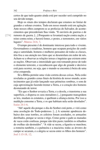 342                         Profetas e Reis

      certos de que tudo quanto ainda está por suceder será cumprido no
      seu devido tempo.
          Hoje os sinais dos tempos declaram que estamos no limiar de
      grandes e solenes eventos. Tudo em nosso mundo está em agitação.
      Ante nossos olhos cumprem-se as profecias do Salvador, de aconte-
      cimentos que precederiam Sua vinda. “E ouvireis de guerras e de
[274] rumores de guerra. [...] Porquanto se levantará nação contra nação, e
      reino contra reino, e haverá fomes, e pestes, e terremotos, em vários
      lugares”. Mateus 24:6, 7.
          O tempo presente é de dominante interesse para todo o vivente.
      Governadores e estadistas, homens que ocupam posições de conﬁ-
      ança e autoridade, homens e mulheres pensantes de todas as classes,
      têm ﬁxa a sua atenção nos fatos que se desenrolam em redor de nós.
      Acham-se a observar as relações tensas e inquietas que existem entre
      as nações. Observam a intensidade que está tomando posse de todo
      o elemento terrestre, e reconhecem que algo de grande e decisivo
      está para ocorrer, ou seja, que o mundo se encontra à beira de uma
      crise estupenda.
          Só a Bíblia permite uma visão correta dessas coisas. Nela estão
      reveladas as grandes cenas ﬁnais da história de nosso mundo, acon-
      tecimentos que já estão lançando suas primeiras sombras, o som de
      cuja aproximação fazendo tremer a Terra, e o coração dos homens
      desmaiando de terror.
          “Eis que o Senhor esvazia a Terra, e a desola, e transtorna a sua
      superfície, e dispersa os seus moradores [...] porquanto transgridem
      as leis, mudam os estatutos, e quebram a aliança eterna. Por isso a
      maldição consome a Terra, e os que habitam nela serão desolados”.
      Isaías 24:1-6.
          “Ah! aquele dia porque o dia do Senhor está perto, e virá como
      uma assolação do Todo-poderoso. [...] A semente apodreceu de-
      baixo dos seus torrões, os celeiros foram assolados, os armazéns
      derribados, porque se secou o trigo. Como geme o gado as manadas
      de vacas estão confusas, porque não têm pasto; também os rebanhos
      de ovelhas são destruídos”. “A vide se secou, a ﬁgueira se murchou;
      a romeira também, e a palmeira e a macieira; todas as árvores do
      campo se secaram, e a alegria se secou entre os ﬁlhos dos homens”.
      Joel 1:15-18, 12.
 