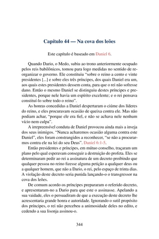 Capítulo 44 — Na cova dos leões

                Este capítulo é baseado em Daniel 6.

    Quando Dario, o Medo, subiu ao trono anteriormente ocupado
pelos reis babilônicos, tomou para logo medidas no sentido de re-
organizar o governo. Ele constituiu “sobre o reino a cento e vinte
presidentes [...] e sobre eles três príncipes, dos quais Daniel era um,
aos quais estes presidentes dessem conta, para que o rei não sofresse
dano. Então o mesmo Daniel se distinguiu destes príncipes e pre-
sidentes, porque nele havia um espírito excelente; e o rei pensava
constituí-lo sobre todo o reino”.
    As honras concedidas a Daniel despertaram o ciúme dos líderes
do reino, e eles procuravam ocasião de queixa contra ele. Mas não
podiam achar, “porque ele era ﬁel, e não se achava nele nenhum
vício nem culpa”.
    A irrepreensível conduta de Daniel provocou ainda mais a inveja
dos seus inimigos. “Nunca acharemos ocasião alguma contra este
Daniel”, eles foram constrangidos a reconhecer, “se não a procurar-
mos contra ele na lei do seu Deus”. Daniel 6:1-5.
    Então presidentes e príncipes, em mútuo conselho, traçaram um
plano pelo qual esperavam conseguir a destruição do profeta. Eles se
determinaram pedir ao rei a assinatura de um decreto proibindo que
qualquer pessoa no reino ﬁzesse alguma petição a qualquer deus ou
a qualquer homem, que não a Dario, o rei, pelo espaço de trinta dias.
A violação deste decreto seria punida lançando-o o transgressor na
cova dos leões.
    De comum acordo os príncipes prepararam o referido decreto,
e apresentaram-no a Dario para que este o assinasse. Apelando a
sua vaidade, eles o persuadiram de que a execução deste decreto lhe
acrescentaria grande honra e autoridade. Ignorando o sutil propósito
dos príncipes, o rei não percebeu a animosidade deles no edito, e
cedendo a sua lisonja assinou-o.


                                 344
 