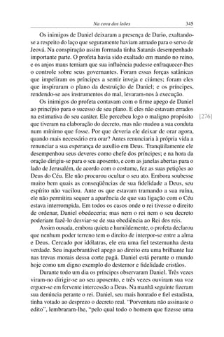 Na cova dos leões                    345

    Os inimigos de Daniel deixaram a presença de Dario, exaltando-
se a respeito do laço que seguramente haviam armado para o servo de
Jeová. Na conspiração assim formada tinha Satanás desempenhado
importante parte. O profeta havia sido exaltado em mando no reino,
e os anjos maus temiam que sua inﬂuência pudesse enfraquecer-lhes
o controle sobre seus governantes. Foram essas forças satânicas
que impeliram os príncipes a sentir inveja e ciúmes; foram eles
que inspiraram o plano da destruição de Daniel; e os príncipes,
rendendo-se aos instrumentos do mal, levaram-nos à execução.
    Os inimigos do profeta contavam com o ﬁrme apego de Daniel
ao princípio para o sucesso de seu plano. E eles não estavam errados
na estimativa do seu caráter. Ele percebeu logo o maligno propósito [276]
que tiveram na elaboração do decreto, mas não mudou a sua conduta
num mínimo que fosse. Por que deveria ele deixar de orar agora,
quando mais necessário era orar? Antes renunciaria à própria vida a
renunciar a sua esperança de auxílio em Deus. Tranqüilamente ele
desempenhou seus deveres como chefe dos príncipes; e na hora da
oração dirigiu-se para o seu aposento, e com as janelas abertas para o
lado de Jerusalém, de acordo com o costume, fez as suas petições ao
Deus do Céu. Ele não procurou ocultar o seu ato. Embora soubesse
muito bem quais as conseqüências de sua ﬁdelidade a Deus, seu
espírito não vacilou. Ante os que estavam tramando a sua ruína,
ele não permitira sequer a aparência de que sua ligação com o Céu
estava interrompida. Em todos os casos onde o rei tivesse o direito
de ordenar, Daniel obedeceria; mas nem o rei nem o seu decreto
poderiam fazê-lo desviar-se de sua obediência ao Rei dos reis.
    Assim ousada, embora quieta e humildemente, o profeta declarou
que nenhum poder terreno tem o direito de interpor-se entre a alma
e Deus. Cercado por idólatras, ele era uma ﬁel testemunha desta
verdade. Seu inquebrantável apego ao direito era uma brilhante luz
nas trevas morais dessa corte pagã. Daniel está perante o mundo
hoje como um digno exemplo do destemor e ﬁdelidade cristãos.
    Durante todo um dia os príncipes observaram Daniel. Três vezes
viram-no dirigir-se ao seu aposento, e três vezes ouviram sua voz
erguer-se em fervente intercessão a Deus. Na manhã seguinte ﬁzeram
sua denúncia perante o rei. Daniel, seu mais honrado e ﬁel estadista,
tinha votado ao desprezo o decreto real. “Porventura não assinaste o
edito”, lembraram-lhe, “pelo qual todo o homem que ﬁzesse uma
 