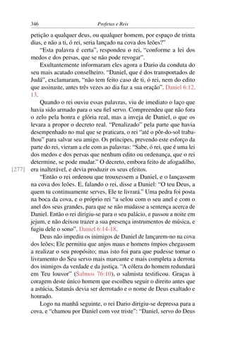 346                        Profetas e Reis

      petição a qualquer deus, ou qualquer homem, por espaço de trinta
      dias, e não a ti, ó rei, seria lançado na cova dos leões?”
          “Esta palavra é certa”, respondeu o rei, “conforme a lei dos
      medos e dos persas, que se não pode revogar”.
          Exultantemente informaram eles agora a Dario da conduta do
      seu mais acatado conselheiro. “Daniel, que é dos transportados de
      Judá”, exclamaram, “não tem feito caso de ti, ó rei, nem do edito
      que assinaste, antes três vezes ao dia faz a sua oração”. Daniel 6:12,
      13.
          Quando o rei ouviu essas palavras, viu de imediato o laço que
      havia sido armado para o seu ﬁel servo. Compreendeu que não fora
      o zelo pela honra e glória real, mas a inveja de Daniel, o que os
      levara a propor o decreto real. “Penalizado” pela parte que havia
      desempenhado no mal que se praticara, o rei “até o pôr-do-sol traba-
      lhou” para salvar seu amigo. Os príncipes, prevendo este esforço da
      parte do rei, vieram a ele com as palavras: “Sabe, ó rei, que é uma lei
      dos medos e dos persas que nenhum edito ou ordenança, que o rei
      determine, se pode mudar.” O decreto, embora feito de afogadilho,
[277] era inalterável, e devia produzir os seus efeitos.
          “Então o rei ordenou que trouxessem a Daniel, e o lançassem
      na cova dos leões. E, falando o rei, disse a Daniel: “O teu Deus, a
      quem tu continuamente serves, Ele te livrará.” Uma pedra foi posta
      na boca da cova, e o próprio rei “a selou com o seu anel e com o
      anel dos seus grandes, para que se não mudasse a sentença acerca de
      Daniel. Então o rei dirigiu-se para o seu palácio, e passou a noite em
      jejum, e não deixou trazer a sua presença instrumentos de música, e
      fugiu dele o sono”. Daniel 6:14-18.
          Deus não impediu os inimigos de Daniel de lançarem-no na cova
      dos leões; Ele permitiu que anjos maus e homens ímpios chegassem
      a realizar o seu propósito; mas isto foi para que pudesse tornar o
      livramento do Seu servo mais marcante e mais completa a derrota
      dos inimigos da verdade e da justiça. “A cólera do homem redundará
      em Teu louvor” (Salmos 76:10), o salmista testiﬁcou. Graças à
      coragem deste único homem que escolheu seguir o direito antes que
      a astúcia, Satanás devia ser derrotado e o nome de Deus exaltado e
      honrado.
          Logo na manhã seguinte, o rei Dario dirigiu-se depressa para a
      cova, e “chamou por Daniel com voz triste”: “Daniel, servo do Deus
 