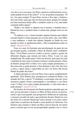 Na cova dos leões                     347

vivo dar-se-ia o caso que o teu Deus a quem tu continuamente serves,
tenha podido livrar-te dos leões?” A voz do profeta respondeu: “Ó
rei, vive para sempre! O meu Deus enviou o Seu anjo, e fechou a
boca dos leões, para que não me ﬁzessem dano, porque foi achada
em mim inocência diante dEle; e também contra ti, ó rei, não tenho
cometido delito algum.”
     “Então o rei muito se alegrou em si mesmo, e mandou tirar a
Daniel da cova, e nenhum dano se achou nele, porque crera no seu
Deus.
     “E ordenou o rei, e foram trazidos aqueles homens que tinham
acusado Daniel e foram lançados na cova dos leões, eles, seus ﬁlhos
e suas mulheres; e ainda não tinham chegado ao fundo da cova
quando os leões se apoderaram deles, e lhes esmigalharam todos os
ossos”. Daniel 6:20-24.
     Uma vez mais foi baixada uma proclamação da parte de um
governador gentio, exaltando o Deus de Daniel como verdadeiro
Deus. “O rei Dario escreveu a todos os povos, nações e gentes de
diferentes línguas, que moram em toda a Terra: A paz vos seja
multiplicada. Da minha parte é feito um decreto, pelo qual em todo
o domínio do meu reino os homens tremam e temam perante o Deus
de Daniel; porque Ele é o Deus vivo e para sempre permanente, e o
Seu reino não se pode destruir; o Seu domínio é até o ﬁm. Ele livra
e salva, e opera sinais e maravilhas no céu e na Terra; Ele livrou
Daniel do poder dos leões.”
     A ímpia oposição ao servo de Deus estava agora completamente
quebrada. “Este Daniel, pois, prosperou no reinado de Dario, e no
reinado de Ciro, o persa.” E mediante a associação com ele, esses
monarcas pagãos foram constrangidos a reconhecer o seu Deus
como “o Deus vivo e para sempre permanente, e o Seu reino não se
pode destruir”. Daniel 6:25-28.
     Da história do livramento de Daniel podemos aprender que em
tem- pos de provação e tristeza, os ﬁlhos de Deus devem ser precisa- [278]
mente o que eram quando suas perspectivas brilhavam de esperança
e estavam cercados de tudo o que poderiam desejar. Daniel na cova
dos leões foi o mesmo Daniel que esteve perante o rei como o prin-
cipal entre os ministros de Estado e como profeta do Altíssimo. Um
homem cujo coração se ﬁrme em Deus será na hora de sua maior
prova o mesmo que era em sua prosperidade, quando a luz e o favor
 