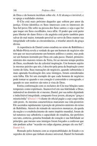 348                        Profetas e Reis

de Deus e do homem incidiam sobre ele. A fé alcança o invisível, e
se apega a realidades eternas.
    O Céu está mais próximo daqueles que sofrem por amor da
justiça. Cristo identiﬁca os Seus interesses com os interesses do
Seu ﬁel povo; Ele sofre na pessoa dos Seus santos; e seja o que for
que toque em Seus escolhidos, toca nEle. O poder que está perto
para libertar do dano físico e da angústia está perto também para
salvar do mal maior, tornando possível ao servo de Deus manter sua
integridade sob todas as circunstâncias, e triunfar através da graça
divina.
    A experiência de Daniel como estadista no reino de Babilônia e
da Medo-Pérsia revela a verdade de que um homem de negócios não
tem que ser necessariamente um homem ardiloso e astuto, mas pode
ser um homem instruído por Deus em cada passo. Daniel, primeiro-
ministro dos maiores reinos da Terra, foi ao mesmo tempo profeta
de Deus, recebendo luz de celestial inspiração. Um homem sujeito
às mesmas paixões que nós, é descrito pela pena da Inspiração como
isento de falta. Suas transações de negócios, quando submetidas à
mais apurada ﬁscalização dos seus inimigos, foram consideradas
sem falha. Ele foi um exemplo do que cada homem de negócios
pode tornar-se quando o seu coração é convertido e consagrado, e
quando os seus motivos são retos à vista de Deus.
    Estrita conformação com os reclamos do Céu traz bênçãos tanto
temporais como espirituais. Inamovível em sua ﬁdelidade a Deus,
indomável no domínio de si mesmo, Daniel, por sua nobre dignidade
e indeclinável integridade, conquanto fosse jovem, alcançou “graça e
misericórdia” (Daniel 1:9) diante do oﬁcial pagão a cujo cargo tinha
sido posto. As mesmas características marcaram sua vida posterior.
Ele ascendeu rapidamente à posição de primeiro-ministro do reino
de Babilônia. Através do reinado de sucessivos monarcas, da queda
da nação e o estabelecimento de outro império mundial, foram de
tal natureza sua sabedoria e capacidade de estadista, tão perfeitos
seu tato, cortesia, genuína bondade de coração e sua ﬁdelidade ao
princípio, que mesmo seus inimigos foram forçados a confessar que
não podiam achar “ocasião ou culpa alguma; porque ele era ﬁel”.
Daniel 6:4.
    Honrado pelos homens com as responsabilidades de Estado e os
segredos de reinos que tinham alcance universal, Daniel foi honrado
 
