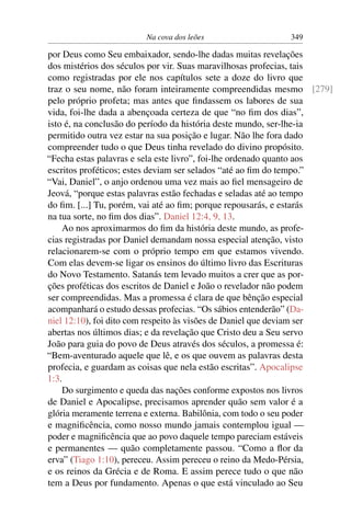 Na cova dos leões                 349

por Deus como Seu embaixador, sendo-lhe dadas muitas revelações
dos mistérios dos séculos por vir. Suas maravilhosas profecias, tais
como registradas por ele nos capítulos sete a doze do livro que
traz o seu nome, não foram inteiramente compreendidas mesmo [279]
pelo próprio profeta; mas antes que ﬁndassem os labores de sua
vida, foi-lhe dada a abençoada certeza de que “no ﬁm dos dias”,
isto é, na conclusão do período da história deste mundo, ser-lhe-ia
permitido outra vez estar na sua posição e lugar. Não lhe fora dado
compreender tudo o que Deus tinha revelado do divino propósito.
“Fecha estas palavras e sela este livro”, foi-lhe ordenado quanto aos
escritos proféticos; estes deviam ser selados “até ao ﬁm do tempo.”
“Vai, Daniel”, o anjo ordenou uma vez mais ao ﬁel mensageiro de
Jeová, “porque estas palavras estão fechadas e seladas até ao tempo
do ﬁm. [...] Tu, porém, vai até ao ﬁm; porque repousarás, e estarás
na tua sorte, no ﬁm dos dias”. Daniel 12:4, 9, 13.
    Ao nos aproximarmos do ﬁm da história deste mundo, as profe-
cias registradas por Daniel demandam nossa especial atenção, visto
relacionarem-se com o próprio tempo em que estamos vivendo.
Com elas devem-se ligar os ensinos do último livro das Escrituras
do Novo Testamento. Satanás tem levado muitos a crer que as por-
ções proféticas dos escritos de Daniel e João o revelador não podem
ser compreendidas. Mas a promessa é clara de que bênção especial
acompanhará o estudo dessas profecias. “Os sábios entenderão” (Da-
niel 12:10), foi dito com respeito às visões de Daniel que deviam ser
abertas nos últimos dias; e da revelação que Cristo deu a Seu servo
João para guia do povo de Deus através dos séculos, a promessa é:
“Bem-aventurado aquele que lê, e os que ouvem as palavras desta
profecia, e guardam as coisas que nela estão escritas”. Apocalipse
1:3.
    Do surgimento e queda das nações conforme expostos nos livros
de Daniel e Apocalipse, precisamos aprender quão sem valor é a
glória meramente terrena e externa. Babilônia, com todo o seu poder
e magniﬁcência, como nosso mundo jamais contemplou igual —
poder e magniﬁcência que ao povo daquele tempo pareciam estáveis
e permanentes — quão completamente passou. “Como a ﬂor da
erva” (Tiago 1:10), pereceu. Assim pereceu o reino da Medo-Pérsia,
e os reinos da Grécia e de Roma. E assim perece tudo o que não
tem a Deus por fundamento. Apenas o que está vinculado ao Seu
 