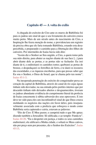 Capítulo 45 — A volta do exílio

    A chegada do exército de Ciro ante os muros de Babilônia foi
para os judeus um sinal de que o seu livramento do cativeiro estava
muito perto. Mais de um século antes do nascimento de Ciro, a
Inspiração lhe ﬁzera menção do nome, e providenciara um registro
da precisa obra que ele faria tomando Babilônia, estando esta desa-
percebida, e preparando o caminho para a libertação dos ﬁlhos do
cativeiro. Por intermédio de Isaías havia sido dito:
    “Assim diz o Senhor ao Seu ungido, a Ciro, a quem tomo pela
sua mão direita, para abater as nações diante de sua face [...] para
abrir diante dele as portas, e as portas não se fecharão: Eu irei
diante de ti, e endireitarei os caminhos tortos; quebrarei as portas de
bronze, e despedaçarei os ferrolhos de ferro, e te darei os tesouros
das escuridades, e as riquezas encobertas, para que possas saber que
Eu sou o Senhor, o Deus de Israel, que te chama pelo teu nome”.
Isaías 45:1-3.
    Na inesperada penetração do exército do conquistador persa ao
coração da capital de Babilônia, através do canal do rio cujas águas
tinham sido desviadas; na sua entrada pelos portões internos que por
descuido tinham sido deixados abertos e desguarnecidos, tiveram
os judeus abundante evidência do cumprimento literal da profecia
de Isaías concernente à súbita subversão dos seus opressores. E isto
deve ter sido para eles um inconfundível sinal de que Deus estava
moldando os negócios das nações em favor deles; pois insepara-
velmente associada com a profecia que esboçava o modo como
Babilônia seria capturada e cairia, estavam as palavras:
    “Diz de Ciro: É Meu pastor, e cumprirá tudo o que Me apraz;
dizendo também a Jerusalém: Sê ediﬁcada; e ao templo: Funda-te”.
Isaías 44:28. “Eu o despertei em justiça, e todos os seus caminhos
endireitarei; ele ediﬁcará a Minha cidade, e soltará os Meus cativos,
não por preço nem por presentes, diz o Senhor dos Exércitos”. Isaías
45:13.

                                 351
 