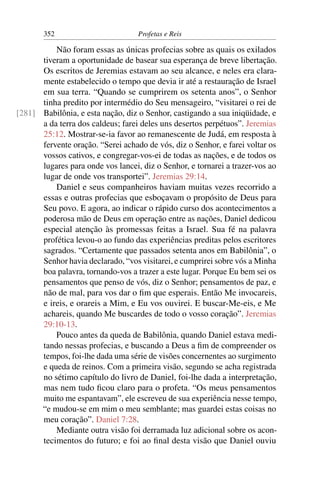 352                         Profetas e Reis

          Não foram essas as únicas profecias sobre as quais os exilados
      tiveram a oportunidade de basear sua esperança de breve libertação.
      Os escritos de Jeremias estavam ao seu alcance, e neles era clara-
      mente estabelecido o tempo que devia ir até a restauração de Israel
      em sua terra. “Quando se cumprirem os setenta anos”, o Senhor
      tinha predito por intermédio do Seu mensageiro, “visitarei o rei de
[281] Babilônia, e esta nação, diz o Senhor, castigando a sua iniqüidade, e
      a da terra dos caldeus; farei deles uns desertos perpétuos”. Jeremias
      25:12. Mostrar-se-ia favor ao remanescente de Judá, em resposta à
      fervente oração. “Serei achado de vós, diz o Senhor, e farei voltar os
      vossos cativos, e congregar-vos-ei de todas as nações, e de todos os
      lugares para onde vos lancei, diz o Senhor, e tornarei a trazer-vos ao
      lugar de onde vos transportei”. Jeremias 29:14.
          Daniel e seus companheiros haviam muitas vezes recorrido a
      essas e outras profecias que esboçavam o propósito de Deus para
      Seu povo. E agora, ao indicar o rápido curso dos acontecimentos a
      poderosa mão de Deus em operação entre as nações, Daniel dedicou
      especial atenção às promessas feitas a Israel. Sua fé na palavra
      profética levou-o ao fundo das experiências preditas pelos escritores
      sagrados. “Certamente que passados setenta anos em Babilônia”, o
      Senhor havia declarado, “vos visitarei, e cumprirei sobre vós a Minha
      boa palavra, tornando-vos a trazer a este lugar. Porque Eu bem sei os
      pensamentos que penso de vós, diz o Senhor; pensamentos de paz, e
      não de mal, para vos dar o ﬁm que esperais. Então Me invocareis,
      e ireis, e orareis a Mim, e Eu vos ouvirei. E buscar-Me-eis, e Me
      achareis, quando Me buscardes de todo o vosso coração”. Jeremias
      29:10-13.
          Pouco antes da queda de Babilônia, quando Daniel estava medi-
      tando nessas profecias, e buscando a Deus a ﬁm de compreender os
      tempos, foi-lhe dada uma série de visões concernentes ao surgimento
      e queda de reinos. Com a primeira visão, segundo se acha registrada
      no sétimo capítulo do livro de Daniel, foi-lhe dada a interpretação,
      mas nem tudo ﬁcou claro para o profeta. “Os meus pensamentos
      muito me espantavam”, ele escreveu de sua experiência nesse tempo,
      “e mudou-se em mim o meu semblante; mas guardei estas coisas no
      meu coração”. Daniel 7:28.
          Mediante outra visão foi derramada luz adicional sobre os acon-
      tecimentos do futuro; e foi ao ﬁnal desta visão que Daniel ouviu
 