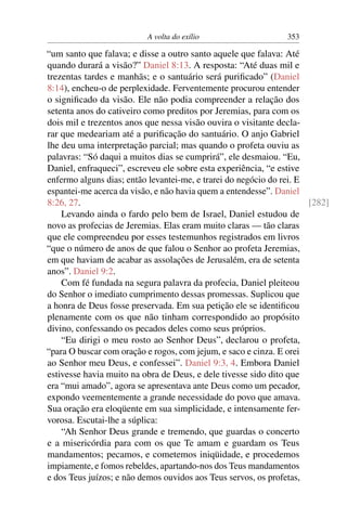 A volta do exílio                     353

“um santo que falava; e disse a outro santo aquele que falava: Até
quando durará a visão?” Daniel 8:13. A resposta: “Até duas mil e
trezentas tardes e manhãs; e o santuário será puriﬁcado” (Daniel
8:14), encheu-o de perplexidade. Ferventemente procurou entender
o signiﬁcado da visão. Ele não podia compreender a relação dos
setenta anos do cativeiro como preditos por Jeremias, para com os
dois mil e trezentos anos que nessa visão ouvira o visitante decla-
rar que medeariam até a puriﬁcação do santuário. O anjo Gabriel
lhe deu uma interpretação parcial; mas quando o profeta ouviu as
palavras: “Só daqui a muitos dias se cumprirá”, ele desmaiou. “Eu,
Daniel, enfraqueci”, escreveu ele sobre esta experiência, “e estive
enfermo alguns dias; então levantei-me, e trarei do negócio do rei. E
espantei-me acerca da visão, e não havia quem a entendesse”. Daniel
8:26, 27.                                                             [282]
    Levando ainda o fardo pelo bem de Israel, Daniel estudou de
novo as profecias de Jeremias. Elas eram muito claras — tão claras
que ele compreendeu por esses testemunhos registrados em livros
“que o número de anos de que falou o Senhor ao profeta Jeremias,
em que haviam de acabar as assolações de Jerusalém, era de setenta
anos”. Daniel 9:2.
    Com fé fundada na segura palavra da profecia, Daniel pleiteou
do Senhor o imediato cumprimento dessas promessas. Suplicou que
a honra de Deus fosse preservada. Em sua petição ele se identiﬁcou
plenamente com os que não tinham correspondido ao propósito
divino, confessando os pecados deles como seus próprios.
    “Eu dirigi o meu rosto ao Senhor Deus”, declarou o profeta,
“para O buscar com oração e rogos, com jejum, e saco e cinza. E orei
ao Senhor meu Deus, e confessei”. Daniel 9:3, 4. Embora Daniel
estivesse havia muito na obra de Deus, e dele tivesse sido dito que
era “mui amado”, agora se apresentava ante Deus como um pecador,
expondo veementemente a grande necessidade do povo que amava.
Sua oração era eloqüente em sua simplicidade, e intensamente fer-
vorosa. Escutai-lhe a súplica:
    “Ah Senhor Deus grande e tremendo, que guardas o concerto
e a misericórdia para com os que Te amam e guardam os Teus
mandamentos; pecamos, e cometemos iniqüidade, e procedemos
impiamente, e fomos rebeldes, apartando-nos dos Teus mandamentos
e dos Teus juízos; e não demos ouvidos aos Teus servos, os profetas,
 