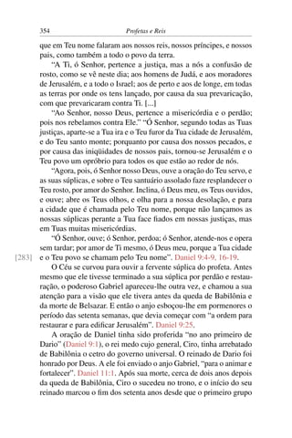 354                        Profetas e Reis

      que em Teu nome falaram aos nossos reis, nossos príncipes, e nossos
      pais, como também a todo o povo da terra.
          “A Ti, ó Senhor, pertence a justiça, mas a nós a confusão de
      rosto, como se vê neste dia; aos homens de Judá, e aos moradores
      de Jerusalém, e a todo o Israel; aos de perto e aos de longe, em todas
      as terras por onde os tens lançado, por causa da sua prevaricação,
      com que prevaricaram contra Ti. [...]
          “Ao Senhor, nosso Deus, pertence a misericórdia e o perdão;
      pois nos rebelamos contra Ele.” “Ó Senhor, segundo todas as Tuas
      justiças, aparte-se a Tua ira e o Teu furor da Tua cidade de Jerusalém,
      e do Teu santo monte; porquanto por causa dos nossos pecados, e
      por causa das iniqüidades de nossos pais, tornou-se Jerusalém e o
      Teu povo um opróbrio para todos os que estão ao redor de nós.
          “Agora, pois, ó Senhor nosso Deus, ouve a oração do Teu servo, e
      as suas súplicas, e sobre o Teu santuário assolado faze resplandecer o
      Teu rosto, por amor do Senhor. Inclina, ó Deus meu, os Teus ouvidos,
      e ouve; abre os Teus olhos, e olha para a nossa desolação, e para
      a cidade que é chamada pelo Teu nome, porque não lançamos as
      nossas súplicas perante a Tua face ﬁados em nossas justiças, mas
      em Tuas muitas misericórdias.
          “Ó Senhor, ouve; ó Senhor, perdoa; ó Senhor, atende-nos e opera
      sem tardar; por amor de Ti mesmo, ó Deus meu, porque a Tua cidade
[283] e o Teu povo se chamam pelo Teu nome”. Daniel 9:4-9, 16-19.
          O Céu se curvou para ouvir a fervente súplica do profeta. Antes
      mesmo que ele tivesse terminado a sua súplica por perdão e restau-
      ração, o poderoso Gabriel apareceu-lhe outra vez, e chamou a sua
      atenção para a visão que ele tivera antes da queda de Babilônia e
      da morte de Belsazar. E então o anjo esboçou-lhe em pormenores o
      período das setenta semanas, que devia começar com “a ordem para
      restaurar e para ediﬁcar Jerusalém”. Daniel 9:25.
          A oração de Daniel tinha sido proferida “no ano primeiro de
      Dario” (Daniel 9:1), o rei medo cujo general, Ciro, tinha arrebatado
      de Babilônia o cetro do governo universal. O reinado de Dario foi
      honrado por Deus. A ele foi enviado o anjo Gabriel, “para o animar e
      fortalecer”. Daniel 11:1. Após sua morte, cerca de dois anos depois
      da queda de Babilônia, Ciro o sucedeu no trono, e o início do seu
      reinado marcou o ﬁm dos setenta anos desde que o primeiro grupo
 