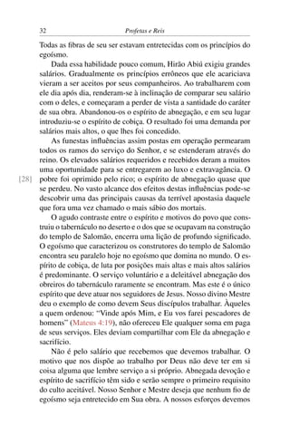 32                          Profetas e Reis

     Todas as ﬁbras de seu ser estavam entretecidas com os princípios do
     egoísmo.
         Dada essa habilidade pouco comum, Hirão Abiú exigiu grandes
     salários. Gradualmente os princípios errôneos que ele acariciava
     vieram a ser aceitos por seus companheiros. Ao trabalharem com
     ele dia após dia, renderam-se à inclinação de comparar seu salário
     com o deles, e começaram a perder de vista a santidade do caráter
     de sua obra. Abandonou-os o espírito de abnegação, e em seu lugar
     introduziu-se o espírito de cobiça. O resultado foi uma demanda por
     salários mais altos, o que lhes foi concedido.
         As funestas inﬂuências assim postas em operação permearam
     todos os ramos do serviço do Senhor, e se estenderam através do
     reino. Os elevados salários requeridos e recebidos deram a muitos
     uma oportunidade para se entregarem ao luxo e extravagância. O
[28] pobre foi oprimido pelo rico; o espírito de abnegação quase que
     se perdeu. No vasto alcance dos efeitos destas inﬂuências pode-se
     descobrir uma das principais causas da terrível apostasia daquele
     que fora uma vez chamado o mais sábio dos mortais.
         O agudo contraste entre o espírito e motivos do povo que cons-
     truiu o tabernáculo no deserto e o dos que se ocupavam na construção
     do templo de Salomão, encerra uma lição de profundo signiﬁcado.
     O egoísmo que caracterizou os construtores do templo de Salomão
     encontra seu paralelo hoje no egoísmo que domina no mundo. O es-
     pírito de cobiça, de luta por posições mais altas e mais altos salários
     é predominante. O serviço voluntário e a deleitável abnegação dos
     obreiros do tabernáculo raramente se encontram. Mas este é o único
     espírito que deve atuar nos seguidores de Jesus. Nosso divino Mestre
     deu o exemplo de como devem Seus discípulos trabalhar. Àqueles
     a quem ordenou: “Vinde após Mim, e Eu vos farei pescadores de
     homens” (Mateus 4:19), não ofereceu Ele qualquer soma em paga
     de seus serviços. Eles deviam compartilhar com Ele da abnegação e
     sacrifício.
         Não é pelo salário que recebemos que devemos trabalhar. O
     motivo que nos dispõe ao trabalho por Deus não deve ter em si
     coisa alguma que lembre serviço a si próprio. Abnegada devoção e
     espírito de sacrifício têm sido e serão sempre o primeiro requisito
     do culto aceitável. Nosso Senhor e Mestre deseja que nenhum ﬁo de
     egoísmo seja entretecido em Sua obra. A nossos esforços devemos
 