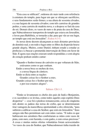356                         Profetas e Reis

    “Esta casa se ediﬁcará”, ordenou ele mais tarde com referência
à estrutura do templo, para lugar em que se ofereçam sacrifícios,
e seus fundamentos serão ﬁrmes; a sua altura de sessenta côvados,
e a sua largura de sessenta côvados; com três carreiras de grandes
pedras, e uma carreira de madeira nova, e a despesa se fará da casa
do rei. Demais disto, os vasos de ouro e de prata da casa de Deus,
que Nabucodonosor transportou do templo que estava em Jerusalém,
e levou para Babilônia, se tornarão a dar, para que vão ao seu lugar,
ao templo que está em Jerusalém”. Esdras 6:3-5.
    As novas deste decreto alcançaram as mais distantes províncias
do domínio real, e em todo o lugar entre os ﬁlhos da dispersão houve
grande alegria. Muitos, como Daniel, tinham estado a estudar as
profecias e a buscar a prometida intervenção de Deus em favor de
Sião. E agora suas orações estavam sendo respondidas; e com alegria
de coração podiam unidos cantar:

      “Quando o Senhor trouxe do cativeiro os que voltaram de Sião,
         estávamos como os que sonham.
      Então a nossa boca se encheu de riso,
         e a nossa língua de cânticos.
      Então se dizia entre as nações:
         Grandes coisas fez o Senhor a estes.
      Grandes coisas fez o Senhor por nós,
         e por isso estamos alegres”.

                                   Salmos 126:1-3.

    “Então se levantaram os chefes dos pais de Judá e Benjamim,
e os sacerdotes e os levitas, como todos aqueles cujo espírito Deus
despertou” — esse foi o piedoso remanescente, cerca de cinqüenta
mil, dentre os judeus das terras do exílio, que se determinaram
tirar vantagem da maravilhosa oportunidade a eles oferecida, “para
subirem a ediﬁcar a casa do Senhor, que está em Jerusalém.” Seus
amigos não lhes permitiram sair com mãos vazias. “E todos os que
habitavam nos arredores lhes confortaram as mãos com vasos de
prata, com ouro, com fazenda, e com gados, e com coisas preciosas.”
A essas e muitas outras ofertas voluntárias foram acrescentados
“os vasos da casa do Senhor, que Nabucodonosor tinha trazido de
 