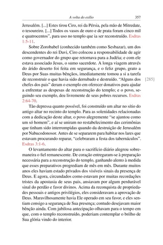 A volta do exílio                   357

Jerusalém. [...] Estes tirou Ciro, rei da Pérsia, pela mão de Mitredate,
o tesoureiro. [...] Todos os vasos de ouro e de prata foram cinco mil
e quatrocentos”, para uso no templo que ia ser reconstruído. Esdras
1:5-11.
     Sobre Zorobabel (conhecido também como Sesbazar), um dos
descendentes do rei Davi, Ciro colocou a responsabilidade de agir
como governador do grupo que retornava para a Judéia; e com ele
estava associado Jesus, o sumo sacerdote. A longa viagem através
do árido deserto foi feita em segurança, e o feliz grupo, grato a
Deus por Suas muitas bênçãos, imediatamente tomou a si a tarefa
de reconstruir o que havia sido derrubado e destruído. “Alguns dos [285]
chefes dos pais” deram o exemplo em oferecer donativos para ajudar
a enfrentar as despesas de reconstrução do templo; e o povo, se-
guindo seu exemplo, deu livremente de seus pobres recursos. Esdras
2:64-70.
     Tão depressa quanto possível, foi construído um altar no sítio do
antigo altar no recinto do templo. Para as solenidades relacionadas
com a dedicação deste altar, o povo alegremente “se ajuntou como
um só homem”, e aí se uniram no restabelecimento das cerimônias
que tinham sido interrompidas quando da destruição de Jerusalém
por Nabucodonosor. Antes de se separarem para habitar nos lares que
estavam procurando reparar, “celebraram a festa dos tabernáculos”.
Esdras 3:1-6.
     O levantamento do altar para o sacrifício diário alegrou sobre-
maneira o ﬁel remanescente. De coração entregaram-se à preparação
necessária para a reconstrução do templo, ganhando alento à medida
que esses preparativos progrediam de mês em mês. Durante muitos
anos eles haviam estado privados dos visíveis sinais da presença de
Deus. E agora, circundados como estavam por muitas recordações
tristes da apostasia de seus pais, ansiavam por algum perdurável
sinal do perdão e favor divinos. Acima da reconquista de proprieda-
des pessoais e antigos privilégios, eles consideravam a aprovação de
Deus. Maravilhosamente havia Ele operado em seu favor, e eles sen-
tiam consigo a segurança de Sua presença; contudo desejavam maior
bênção ainda. Com jubilosa antecipação olhavam para o tempo em
que, com o templo reconstruído, poderiam contemplar o brilho de
Sua glória vindo do interior.
 