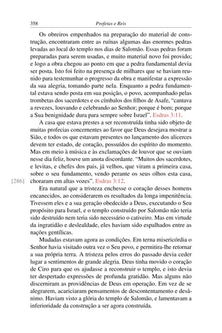 358                         Profetas e Reis

          Os obreiros empenhados na preparação do material de cons-
      trução, encontraram entre as ruínas algumas das enormes pedras
      levadas ao local do templo nos dias de Salomão. Essas pedras foram
      preparadas para serem usadas, e muito material novo foi provido;
      e logo a obra chegou ao ponto em que a pedra fundamental devia
      ser posta. Isto foi feito na presença de milhares que se haviam reu-
      nido para testemunhar o progresso da obra e manifestar a expressão
      da sua alegria, tomando parte nela. Enquanto a pedra fundamen-
      tal estava sendo posta em sua posição, o povo, acompanhado pelas
      trombetas dos sacerdotes e os címbalos dos ﬁlhos de Asafe, “cantava
      a revezes, louvando e celebrando ao Senhor; porque é bom; porque
      a Sua benignidade dura para sempre sobre Israel”. Esdras 3:11.
          A casa que estava prestes a ser reconstruída tinha sido objeto de
      muitas profecias concernentes ao favor que Deus desejava mostrar a
      Sião, e todos os que estavam presentes no lançamento dos alicerces
      devem ter estado, de coração, possuídos do espírito do momento.
      Mas em meio à música e às exclamações de louvor que se ouviam
      nesse dia feliz, houve um anota discordante. “Muitos dos sacerdotes,
      e levitas, e chefes dos pais, já velhos, que viram a primeira casa,
      sobre o seu fundamento, vendo perante os seus olhos esta casa,
[286] choraram em altas vozes”. Esdras 3:12.
          Era natural que a tristeza enchesse o coração desses homens
      encanecidos, ao considerarem os resultados da longa impenitência.
      Tivessem eles e a sua geração obedecido a Deus, executando o Seu
      propósito para Israel, e o templo construído por Salomão não teria
      sido destruído nem teria sido necessário o cativeiro. Mas em virtude
      da ingratidão e deslealdade, eles haviam sido espalhados entre as
      nações gentílicas.
          Mudadas estavam agora as condições. Em terna misericórdia o
      Senhor havia visitado outra vez o Seu povo, e permitira-lhe retornar
      a sua própria terra. A tristeza pelos erros do passado devia ceder
      lugar a sentimentos de grande alegria. Deus tinha movido o coração
      de Ciro para que os ajudasse a reconstruir o templo, e isto devia
      ter despertado expressões de profunda gratidão. Mas alguns não
      discerniram as providências de Deus em operação. Em vez de se
      alegrarem, acariciaram pensamentos de descontentamento e desâ-
      nimo. Haviam visto a glória do templo de Salomão, e lamentavam a
      inferioridade da construção a ser agora construída.
 