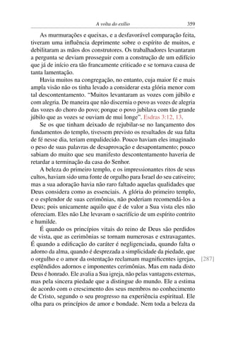 A volta do exílio                  359

    As murmurações e queixas, e a desfavorável comparação feita,
tiveram uma inﬂuência deprimente sobre o espírito de muitos, e
debilitaram as mãos dos construtores. Os trabalhadores levantaram
a pergunta se deviam prosseguir com a construção de um edifício
que já de início era tão francamente criticado e se tornava causa de
tanta lamentação.
    Havia muitos na congregação, no entanto, cuja maior fé e mais
ampla visão não os tinha levado a considerar esta glória menor com
tal descontentamento. “Muitos levantaram as vozes com júbilo e
com alegria. De maneira que não discernia o povo as vozes de alegria
das vozes do choro do povo; porque o povo jubilava com tão grande
júbilo que as vozes se ouviam de mui longe”. Esdras 3:12, 13.
    Se os que tinham deixado de rejubilar-se no lançamento dos
fundamentos do templo, tivessem previsto os resultados de sua falta
de fé nesse dia, teriam empalidecido. Pouco haviam eles imaginado
o peso de suas palavras de desaprovação e desapontamento; pouco
sabiam do muito que seu manifesto descontentamento haveria de
retardar a terminação da casa do Senhor.
    A beleza do primeiro templo, e os impressionantes ritos de seus
cultos, haviam sido uma fonte de orgulho para Israel do seu cativeiro;
mas a sua adoração havia não raro faltado aquelas qualidades que
Deus considera como as essenciais. A glória do primeiro templo,
e o esplendor de suas cerimônias, não poderiam recomendá-los a
Deus; pois unicamente aquilo que é de valor a Sua vista eles não
ofereciam. Eles não Lhe levavam o sacrifício de um espírito contrito
e humilde.
    É quando os princípios vitais do reino de Deus são perdidos
de vista, que as cerimônias se tornam numerosas e extravagantes.
É quando a ediﬁcação do caráter é negligenciada, quando falta o
adorno da alma, quando é desprezada a simplicidade da piedade, que
o orgulho e o amor da ostentação reclamam magniﬁcentes igrejas, [287]
esplêndidos adornos e imponentes cerimônias. Mas em nada disto
Deus é honrado. Ele avalia a Sua igreja, não pelas vantagens externas,
mas pela sincera piedade que a distingue do mundo. Ele a estima
de acordo com o crescimento dos seus membros no conhecimento
de Cristo, segundo o seu progresso na experiência espiritual. Ele
olha para os princípios de amor e bondade. Nem toda a beleza da
 