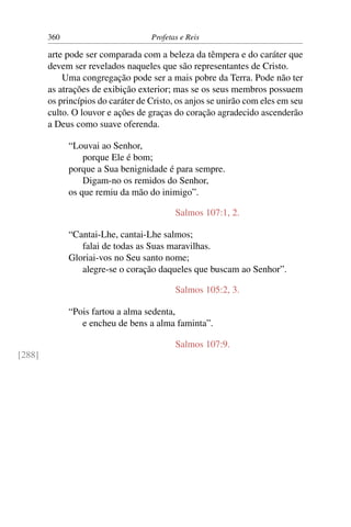 360                         Profetas e Reis

        arte pode ser comparada com a beleza da têmpera e do caráter que
        devem ser revelados naqueles que são representantes de Cristo.
            Uma congregação pode ser a mais pobre da Terra. Pode não ter
        as atrações de exibição exterior; mas se os seus membros possuem
        os princípios do caráter de Cristo, os anjos se unirão com eles em seu
        culto. O louvor e ações de graças do coração agradecido ascenderão
        a Deus como suave oferenda.

              “Louvai ao Senhor,
                  porque Ele é bom;
              porque a Sua benignidade é para sempre.
                  Digam-no os remidos do Senhor,
              os que remiu da mão do inimigo”.

                                           Salmos 107:1, 2.

              “Cantai-Lhe, cantai-Lhe salmos;
                 falai de todas as Suas maravilhas.
              Gloriai-vos no Seu santo nome;
                 alegre-se o coração daqueles que buscam ao Senhor”.

                                           Salmos 105:2, 3.

              “Pois fartou a alma sedenta,
                 e encheu de bens a alma faminta”.

                                           Salmos 107:9.
[288]
 