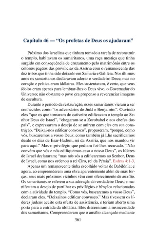 Capítulo 46 — “Os profetas de Deus os ajudavam”

    Próximo dos israelitas que tinham tomado a tarefa de reconstruir
o templo, habitavam os samaritanos, uma raça mestiça que tinha
surgido em conseqüência de cruzamento pelo matrimônio entre os
colonos pagãos das províncias da Assíria com o remanescente das
dez tribos que tinha sido deixado em Samaria e Galiléia. Nos últimos
anos os samaritanos declaravam adorar o verdadeiro Deus; mas no
coração e prática eram idólatras. Eles sustentavam, é certo, que seus
ídolos eram apenas para lembrar-lhes o Deus vivo, o Governador do
Universo; não obstante o povo era propenso a reverenciar imagens
de escultura.
    Durante o período da restauração, esses samaritanos vieram a ser
conhecidos como “os adversários de Judá e Benjamim”. Ouvindo
eles “que os que tornaram do cativeiro ediﬁcavam o templo ao Se-
nhor Deus de Israel”, “chegaram-se a Zorobabel e aos chefes dos
pais”, e expressaram o desejo de se unirem com eles em sua cons-
trução. “Deixai-nos ediﬁcar convosco”, propuseram, “porque, como
vós, buscaremos a vosso Deus; como também já Lhe sacriﬁcamos
desde os dias de Esar-Hadom, rei da Assíria, que nos mandou vir
para aqui.” Mas o privilégio que pediam foi-lhes recusado. “Não
convém que vós e nós ediﬁquemos casa a nosso Deus”, os líderes
de Israel declararam; “mas nós sós a ediﬁcaremos ao Senhor, Deus
de Israel, como nos ordenou o rei Ciro, rei da Pérsia”. Esdras 4:1-3.
    Apenas um remanescente tinha escolhido voltar de Babilônia; e
agora, ao empreenderem uma obra aparentemente além de suas for-
ças, seus mais próximos vizinhos vêm com oferecimento de auxílio.
Os samaritanos se referem a sua adoração do verdadeiro Deus, e ma-
nifestam o desejo de partilhar os privilégios e bênçãos relacionados
com a atividade do templo. “Como vós, buscaremos a vosso Deus”,
declaram eles. “Deixainos ediﬁcar convosco.” Mas tivessem os lí-
deres judeus aceito esta oferta de assistência, e teriam aberto uma
porta para a entrada da idolatria. Eles discerniram a insinceridade
dos samaritanos. Compreenderam que o auxílio alcançado mediante
                                361
 