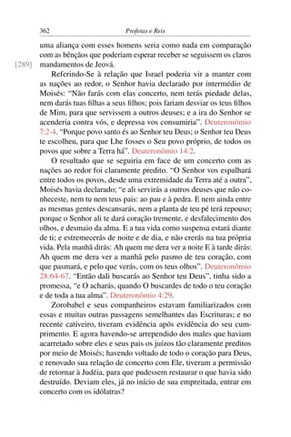 362                        Profetas e Reis

      uma aliança com esses homens seria como nada em comparação
      com as bênçãos que poderiam esperar receber se seguissem os claros
[289] mandamentos de Jeová.
          Referindo-Se à relação que Israel poderia vir a manter com
      as nações ao redor, o Senhor havia declarado por intermédio de
      Moisés: “Não farás com elas concerto, nem terás piedade delas,
      nem darás tuas ﬁlhas a seus ﬁlhos; pois fariam desviar os teus ﬁlhos
      de Mim, para que servissem a outros deuses; e a ira do Senhor se
      acenderia contra vós, e depressa vos consumiria”. Deuteronômio
      7:2-4. “Porque povo santo és ao Senhor teu Deus; o Senhor teu Deus
      te escolheu, para que Lhe fosses o Seu povo próprio, de todos os
      povos que sobre a Terra há”. Deuteronômio 14:2.
          O resultado que se seguiria em face de um concerto com as
      nações ao redor foi claramente predito. “O Senhor vos espalhará
      entre todos os povos, desde uma extremidade da Terra até a outra”,
      Moisés havia declarado; “e ali servirás a outros deuses que não co-
      nheceste, nem tu nem teus pais: ao pau e à pedra. E nem ainda entre
      as mesmas gentes descansarás, nem a planta de teu pé terá repouso;
      porque o Senhor ali te dará coração tremente, e desfalecimento dos
      olhos, e desmaio da alma. E a tua vida como suspensa estará diante
      de ti; e estremecerás de noite e de dia, e não crerás na tua própria
      vida. Pela manhã dirás: Ah quem me dera ver a noite E à tarde dirás:
      Ah quem me dera ver a manhã pelo pasmo de teu coração, com
      que pasmará, e pelo que verás, com os teus olhos”. Deuteronômio
      28:64-67. “Então dali buscarás ao Senhor teu Deus”, tinha sido a
      promessa, “e O acharás, quando O buscardes de todo o teu coração
      e de toda a tua alma”. Deuteronômio 4:29.
          Zorobabel e seus companheiros estavam familiarizados com
      essas e muitas outras passagens semelhantes das Escrituras; e no
      recente cativeiro, tiveram evidência após evidência do seu cum-
      primento. E agora havendo-se arrependido dos males que haviam
      acarretado sobre eles e seus pais os juízos tão claramente preditos
      por meio de Moisés; havendo voltado de todo o coração para Deus,
      e renovado sua relação de concerto com Ele, tiveram a permissão
      de retornar à Judéia, para que pudessem restaurar o que havia sido
      destruído. Deviam eles, já no início de sua empreitada, entrar em
      concerto com os idólatras?
 