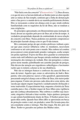 “Os profetas de Deus os ajudavam”         363

    “Não farás com elas concerto” (Deuteronômio 7:2), Deus dissera;
e os que de novo se haviam dedicado ao Senhor junto ao altar erguido
ante as ruínas de Seu templo, sentiram que a linha de demarcação
entre o Seu povo e o mundo devia ser mantida perfeitamente distinta.
Eles se recusaram a entrar em aliança com os que, tendo embora
familiaridade com os requisitos da lei de Deus, não se rendiam a
suas exigências.
    Os princípios apresentados em Deuteronômio para instrução de
Israel, devem ser erguidos pelo povo de Deus até ao ﬁm do tempo. A
verdadeira prosperidade depende da continuidade de nossa relação
de concerto com Deus. Nunca podemos nos permitir compromisso
de princípio fazendo aliança com os que O não temem.
    Há o constante perigo de que cristãos professos venham a pen-
sar que para exercer inﬂuência sobre os mundanos, necessitem
conformar-se até certo ponto com o mundo. Mas embora tal conduta [290]
possa parecer como propiciando grandes vantagens, acaba sempre
em perda espiritual. O povo de Deus deve guardar-se estritamente
contra toda sutil inﬂuência que busque entrada mediante aduladoras
insinuações dos inimigos da verdade. Eles são peregrinos e estran-
geiros neste mundo; palmilhando um caminho juncado de perigos.
Não devem dar atenção aos engenhosos subterfúgios e fascinantes
razões que os tentem a afastar-se de sua obediência.
    Não são os inimigos francos e confessos da causa de Deus os
mais de temer. Aqueles que, como os adversários de Judá e Ben-
jamim, vêm com palavras suaves e fala agradável, aparentemente
procurando amigável aliança com os ﬁlhos de Deus, têm maior poder
para enganar. Contra tais pessoas cada alma deve estar alerta, não
suceda que algum engano magistral e cuidadosamente disfarçado o
tome inadvertido. E especialmente hoje, enquanto a história da Terra
caminha para o ﬁm, o Senhor requer de Seus ﬁlhos uma vigilância
que não conheça abrandamento. Mas embora o conﬂito seja inces-
sante, ninguém é deixado a lutar sozinho. Anjos ajudam e protegem
os que andam humildemente diante de Deus. O Senhor jamais trai a
quem nEle conﬁa. Quando Seus ﬁlhos dEle se aproximam em busca
de proteção contra o mal, em piedade e amor Ele levanta para eles
um estandarte contra o inimigo. Não lhes toque, Ele diz; pois são
Meus. Tenho-os gravados nas palmas das Minhas mãos.
 