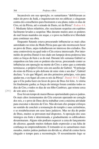 364                         Profetas e Reis

          Incansáveis em sua oposição, os samaritanos “debilitavam as
      mãos do povo de Judá, e inquietavam-nos no ediﬁcar; e alugaram
      contra eles conselheiros para frustrarem o seu plano, todos os dias de
      Ciro, rei da Pérsia, até o reinado de Dario, rei da Pérsia”. Esdras 4:4,
      5. Mediante falsos relatórios, eles suscitaram suspeitas em espíritos
      facilmente levados a suspeitar. Mas durante muitos anos os poderes
      do mal foram mantidos em xeque, e o povo na Judéia teve liberdade
      para continuar sua obra.
          Enquanto Satanás estava procurando inﬂuenciar as mais altas
      autoridades no reino da Medo-Pérsia para que não mostrassem favor
      ao povo de Deus, anjos trabalhavam no interesse dos exilados. Era
      uma controvérsia na qual todo o Céu estava interessado. Por inter-
      médio do profeta Daniel é-nos dado um lampejo desta poderosa luta
      entre as forças do bem e as do mal. Durante três semanas Gabriel se
      empenhou em luta com os poderes das trevas, procurando conter as
      inﬂuências em operação na mente de Ciro; e antes que a contenda
      terminasse, o próprio Cristo veio em auxílio de Gabriel. “O príncipe
      do reino da Pérsia se pôs defronte de mim vinte e um dias”, Gabriel
      declara; “e eis que Miguel, um dos primeiros príncipes, veio para
      ajudar-me, e eu ﬁquei ali com os reis da Pérsia”. Daniel 10:13. Tudo
      que o Céu podia fazer em favor do povo de Deus foi feito. A vitória
      foi ﬁnalmente ganha; as forças do inimigo foram contidas todos os
      dias de Ciro, e todos os dias de seu ﬁlho Cambises, que reinou cerca
[291] de sete anos e meio.
          Esse foi um tempo de maravilhosas oportunidades para os judeus.
      Os mais altos instrumentos do Céu estavam operando no coração
      dos reis, e o povo de Deus devia trabalhar com a máxima atividade
      para executar o decreto de Ciro. Não deviam eles poupar esforços
      no sentido de concluir a restauração do templo e suas cerimônias,
      e se restabeleceram em seus lares judaicos. Mas no dia do poder
      de Deus, muitos se provaram mal dispostos. A oposição dos seus
      inimigos era forte e determinada, e gradualmente os ediﬁcadores
      desanimaram. Alguns não podiam esquecer a cena do lançamento
      do alicerce, quando muitos tinham dado expressão a sua falta de
      conﬁança no empreendimento. E tornando-se os samaritanos mais
      ousados, muitos judeus punham em dúvida se, aﬁnal de contas havia
      chegado o tempo para a reconstrução. O ressentimento logo se
 