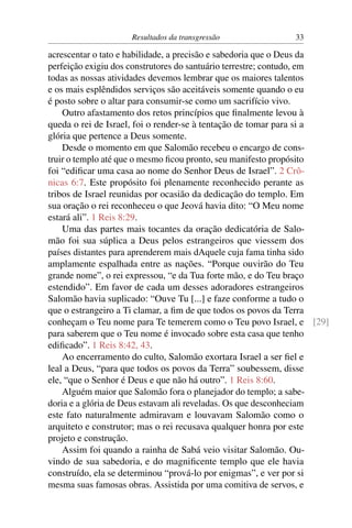 Resultados da transgressão              33

acrescentar o tato e habilidade, a precisão e sabedoria que o Deus da
perfeição exigiu dos construtores do santuário terrestre; contudo, em
todas as nossas atividades devemos lembrar que os maiores talentos
e os mais esplêndidos serviços são aceitáveis somente quando o eu
é posto sobre o altar para consumir-se como um sacrifício vivo.
    Outro afastamento dos retos princípios que ﬁnalmente levou à
queda o rei de Israel, foi o render-se à tentação de tomar para si a
glória que pertence a Deus somente.
    Desde o momento em que Salomão recebeu o encargo de cons-
truir o templo até que o mesmo ﬁcou pronto, seu manifesto propósito
foi “ediﬁcar uma casa ao nome do Senhor Deus de Israel”. 2 Crô-
nicas 6:7. Este propósito foi plenamente reconhecido perante as
tribos de Israel reunidas por ocasião da dedicação do templo. Em
sua oração o rei reconheceu o que Jeová havia dito: “O Meu nome
estará ali”. 1 Reis 8:29.
    Uma das partes mais tocantes da oração dedicatória de Salo-
mão foi sua súplica a Deus pelos estrangeiros que viessem dos
países distantes para aprenderem mais dAquele cuja fama tinha sido
amplamente espalhada entre as nações. “Porque ouvirão do Teu
grande nome”, o rei expressou, “e da Tua forte mão, e do Teu braço
estendido”. Em favor de cada um desses adoradores estrangeiros
Salomão havia suplicado: “Ouve Tu [...] e faze conforme a tudo o
que o estrangeiro a Ti clamar, a ﬁm de que todos os povos da Terra
conheçam o Teu nome para Te temerem como o Teu povo Israel, e [29]
para saberem que o Teu nome é invocado sobre esta casa que tenho
ediﬁcado”. 1 Reis 8:42, 43.
    Ao encerramento do culto, Salomão exortara Israel a ser ﬁel e
leal a Deus, “para que todos os povos da Terra” soubessem, disse
ele, “que o Senhor é Deus e que não há outro”. 1 Reis 8:60.
    Alguém maior que Salomão fora o planejador do templo; a sabe-
doria e a glória de Deus estavam ali reveladas. Os que desconheciam
este fato naturalmente admiravam e louvavam Salomão como o
arquiteto e construtor; mas o rei recusava qualquer honra por este
projeto e construção.
    Assim foi quando a rainha de Sabá veio visitar Salomão. Ou-
vindo de sua sabedoria, e do magniﬁcente templo que ele havia
construído, ela se determinou “prová-lo por enigmas”, e ver por si
mesma suas famosas obras. Assistida por uma comitiva de servos, e
 