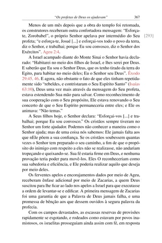 “Os profetas de Deus os ajudavam”           367

    Menos de um mês depois que a obra do templo foi retomada,
os construtores receberam outra confortadora mensagem: “Esforça-
te, Zorobabel”, o próprio Senhor apelava por intermédio do Seu [293]
profeta; “e esforça-te, Josué [...] e esforçai-vos todo o povo da terra,
diz o Senhor, e trabalhai; porque Eu sou convosco, diz o Senhor dos
Exércitos”. Ageu 2:4.
    A Israel acampado diante do Monte Sinai o Senhor havia decla-
rado: “Habitarei no meio dos ﬁlhos de Israel, e lhes serei por Deus.
E saberão que Eu sou o Senhor Deus, que os tenho tirado da terra do
Egito, para habitar no meio deles; Eu o Senhor seu Deus”. Êxodo
29:45, 46. E agora, não obstante o fato de que eles tinham repetida-
mente sido “rebeldes, e contristaram o Seu Espírito Santo” (Isaías
63:10), Deus uma vez mais através da mensagem do Seu profeta,
estava estendendo Sua mão para salvar. Como reconhecimento de
sua cooperação com o Seu propósito, Ele estava renovando o Seu
concerto de que o Seu Espírito permaneceria entre eles; e Ele os
animava: “Não temas.”
    A Seus ﬁlhos hoje, o Senhor declara: “Esforçai-vos [...] e tra-
balhai; porque Eu sou convosco.” Os cristãos sempre tiveram no
Senhor um forte ajudador. Podemos não conhecer a maneira como o
Senhor ajuda; mas de uma coisa nós sabemos: Ele jamais falta aos
que nEle põem a sua conﬁança. Se os cristãos soubessem quantas
vezes o Senhor tem preparado o seu caminho, a ﬁm de que o propó-
sito do inimigo com respeito a eles não se realizasse, não andariam
tropeçando e queixando-se. Sua fé estaria ﬁrme em Deus, e nenhuma
provação teria poder para movê-los. Eles O reconheceriam como
sua sabedoria e eﬁciência, e Ele poderia realizar aquilo que deseja
por meio deles.
    Os ferventes apelos e encorajamentos dados por meio de Ageu,
receberam ênfase adicional por meio de Zacarias, a quem Deus
suscitou para lhe ﬁcar ao lado nos apelos a Israel para que executasse
a ordem de levantar-se e ediﬁcar. A primeira mensagem de Zacarias
foi uma garantia de que a Palavra de Deus jamais falha, e uma
promessa de bênção aos que dessem ouvidos à segura palavra da
profecia.
    Com os campos devastados, as escassas reservas de provisões
rapidamente se esgotando, e rodeados como estavam por povos ina-
mistosos, os israelitas prosseguiam ainda assim com fé, em resposta
 