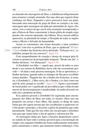 368                         Profetas e Reis

      ao chamado dos mensageiros de Deus, e trabalhavam diligentemente
      para restaurar o templo arruinado. Era uma obra que requeria ﬁrme
      conﬁança em Deus. Enquanto o povo procurava fazer sua parte,
      buscando uma renovação da graça de Deus no coração e na vida,
      mensagem após mensagem era dada por intermédio de Ageu e Za-
      carias, com a certeza de que sua fé seria ricamente recompensada, e
      que a Palavra de Deus concernente à futura glória do templo cujas
      paredes eles estavam reparando, não falharia. Nesse mesmo edifício
      apareceria, na plenitude do tempo, o Desejado de todas as nações
      como o Mestre e Salvador da humanidade.
           Assim os construtores não foram deixados a lutar sozinhos;
      estavam “com eles os profetas de Deus, que os ajudavam” (Esdras
[294] 5:2); e o Senhor dos Exércitos havia declarado: “Esforçai-vos [...] e
      trabalhai; porque Eu sou convosco”. Ageu 2:4.
           Com arrependimento de coração e desejo de avançar pela fé,
      vieram as promessas de prosperidade temporal. “Desde este dia”, o
      Senhor declarou, “vos abençoarei”. Ageu 2:19.
           A Zorobabel, seu líder — aquele que, através de todos os anos
      desde o seu retorno de Babilônia, havia sido tão severamente pro-
      vado — foi dada a mais preciosa mensagem. O dia se aproximava, o
      Senhor declarou, quando todos os inimigos do Seu povo escolhido
      seriam abatidos. “Naquele dia, diz o Senhor dos Exércitos, te toma-
      rei, ó Zorobabel [...] Meu servo, diz o Senhor, e te farei como um
      anel de selar; porque te escolhi”. Ageu 2:23. Agora o governador
      de Israel podia ver o signiﬁcado da providência que o tinha levado
      através de desencorajamento e perplexidade; ele podia discernir em
      tudo isto o propósito de Deus.
           Essa palavra pessoal a Zorobabel foi registrada para encora-
      jamento dos ﬁlhos de Deus em todos os séculos. Deus tem um
      propósito em enviar a Seus ﬁlhos. Ele jamais os dirige de outra
      forma que não aquela mesma que eles escolheriam se pudessem ver
      o ﬁm desde o princípio, e discernir a glória do propósito que estão
      preenchendo. Tudo que Ele traz sobre eles em provação e infortúnio
      vem para que sejam fortes a ﬁm de agirem e sofrerem por Ele.
           As mensagens dadas por Ageu e Zacarias despertaram o povo
      no sentido de fazer todo o esforço possível para a reconstrução do
      templo; mas enquanto trabalhavam foram maldosamente molestados
      pelos samaritanos e outros, que tramaram muitos embaraços. Uma
 