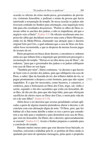 “Os profetas de Deus os ajudavam”          369

ocasião os oﬁciais do reino medo-persa, governadores da provín-
cia, visitaram Jerusalém, e pediram o nome da pessoa que havia
autorizado a restauração do templo. Se nessa ocasião os judeus não
tivessem conﬁado no Senhor para orientação, esta inquirição teria
tido para eles resultados desastrosos. “Porém os olhos de Deus es-
tavam sobre os anciãos dos judeus, e não os impediram, até que o
negócio veio a Dario”. Esdras 5:5. Os oﬁciais receberam uma res-
posta tão sábia que decidiram escrever uma carta a Dario Histaspes,
então rei da Medo-Pérsia, chamando sua atenção para o decreto
original feito por Ciro, o qual ordenara que a casa de Deus em Jeru-
salém fosse reconstruída, e que as despesas da mesma fossem pagas
do tesouro do rei.
    Dario pesquisou em busca deste decreto, e encontrou-o; ordenou
então aos que tinham feito a inquirição que permitissem prosseguir a
reconstrução do templo. “Deixai-os na obra desta casa de Deus”, ele
ordenou; “para que o governador dos judeus e os judeus ediﬁquem
esta casa de Deus no seu lugar.
    “Também por mim”, Dario continuou, “se decreta o que haveis
de fazer com os anciãos dos judeus, para que ediﬁquem esta casa de
Deus, a saber: Que da fazenda do rei, dos tributos dalém do rio, se
pague prontamente a despesa a estes homens, para que não sejam [295]
impedidos. E o que for necessário, como bezerros, e carneiros, e
cordeiros, para o holocausto ao Deus dos Céus, trigo, sal, vinho e
azeite, segundo o rito dos sacerdotes que estão em Jerusalém, dê-
se-lhes, de dia em dia, para que não haja falta; para que ofereçam
sacrifícios de cheiro suave ao Deus dos Céus, e orem pela vida do
rei e de seus ﬁlhos”. Esdras 6:7-10.
    Além disso o rei decretou que severas penalidades seriam apli-
cadas a quem de alguma maneira pretendesse alterar o decreto; e ele
concluiu com esta aﬁrmação digna de nota: “O Deus, pois, que fez
habitar ali o Seu nome derribe a todos os reis e povos que estende-
rem a sua mão para o mudarem e para destruírem esta casa de Deus,
que está em Jerusalém. Eu Dario, dei o decreto; apressuradamente
se execute”. Esdras 6:12. Assim o Senhor preparou o caminho para
a conclusão do templo.
    Durante muitos meses antes que este decreto fosse baixado, os
israelitas, estiveram a trabalhar pela fé, os profetas de Deus ainda os
ajudando por meio de oportunas mensagens, pelas quais o propósito
 