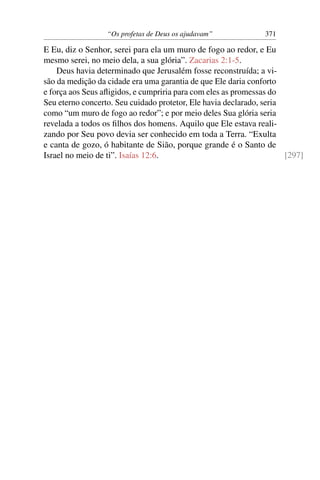 “Os profetas de Deus os ajudavam”            371

E Eu, diz o Senhor, serei para ela um muro de fogo ao redor, e Eu
mesmo serei, no meio dela, a sua glória”. Zacarias 2:1-5.
    Deus havia determinado que Jerusalém fosse reconstruída; a vi-
são da medição da cidade era uma garantia de que Ele daria conforto
e força aos Seus aﬂigidos, e cumpriria para com eles as promessas do
Seu eterno concerto. Seu cuidado protetor, Ele havia declarado, seria
como “um muro de fogo ao redor”; e por meio deles Sua glória seria
revelada a todos os ﬁlhos dos homens. Aquilo que Ele estava reali-
zando por Seu povo devia ser conhecido em toda a Terra. “Exulta
e canta de gozo, ó habitante de Sião, porque grande é o Santo de
Israel no meio de ti”. Isaías 12:6.                                   [297]
 