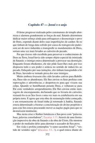 Capítulo 47 — Josué e o anjo

    O ﬁrme progresso realizado pelos construtores do templo abor-
receu e alarmou grandemente as forças do mal. Satanás determinou
dedicar maior esforço ainda para enfraquecer e desencorajar o povo
de Deus, expondo diante deles suas imperfeições de caráter. Se os
que tinham de longa data sofrido por causa da transgressão pudes-
sem ser de novo induzidos a transgredir os mandamentos de Deus,
seriam uma vez mais levados ao cativeiro do pecado.
    Por que tivesse sido escolhido para preservar o conhecimento de
Deus na Terra, Israel havia sido sempre objeto especial da inimizade
de Satanás; o inimigo estava determinado a provocar sua destruição.
Enquanto foram obedientes, ele não pôde fazer-lhes mal; por isso
dispusera todo o seu poder e astúcia no sentido de induzi-los ao
pecado. Enlaçados por suas tentações, eles tinham transgredido a lei
de Deus, havendo-se tornado presa dos seus inimigos.
    Muito embora tivessem eles sido levados cativos para Babilô-
nia, Deus não os abandonara. Ele lhes enviou os Seus profetas com
reprovações e advertências, e despertou-os para que vissem sua
culpa. Quando se humilharam perante Deus, e voltaram-se para
Ele com verdadeiro arrependimento, Ele lhes enviou então men-
sagens de encorajamento, declarando que os livraria do cativeiro,
restaurá-los-ia ao Seu favor e uma vez mais os estabeleceria em sua
própria terra. E agora que esta obra de restauração tinha começado,
e um remanescente de Israel tinha já retornado à Judéia, Satanás
estava determinado a frustrar a concretização do divino propósito e
para este ﬁm estava procurando mover as nações pagãs para que os
destruíssem totalmente.
    Mas nesta crise o Senhor fortaleceu o Seu povo com “palavras
boas, palavras consoladoras”. Zacarias 1:13. Através de uma ilustra-
ção impressiva da obra de Satanás e da obra de Cristo, Ele mostrou
o poder do mediador deles para derrotar o acusador do Seu povo.
    Em visão o profeta contemplou “o sumo sacerdote Josué”, “ves-
tido de vestidos sujos” (Zacarias 3:1, 3), o qual estava diante do
                               372
 