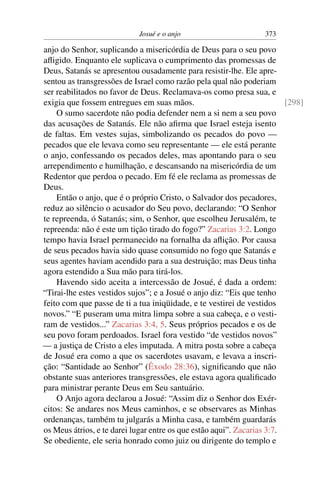 Josué e o anjo                        373

anjo do Senhor, suplicando a misericórdia de Deus para o seu povo
aﬂigido. Enquanto ele suplicava o cumprimento das promessas de
Deus, Satanás se apresentou ousadamente para resistir-lhe. Ele apre-
sentou as transgressões de Israel como razão pela qual não poderiam
ser reabilitados no favor de Deus. Reclamava-os como presa sua, e
exigia que fossem entregues em suas mãos.                                [298]
    O sumo sacerdote não podia defender nem a si nem a seu povo
das acusações de Satanás. Ele não aﬁrma que Israel esteja isento
de faltas. Em vestes sujas, simbolizando os pecados do povo —
pecados que ele levava como seu representante — ele está perante
o anjo, confessando os pecados deles, mas apontando para o seu
arrependimento e humilhação, e descansando na misericórdia de um
Redentor que perdoa o pecado. Em fé ele reclama as promessas de
Deus.
    Então o anjo, que é o próprio Cristo, o Salvador dos pecadores,
reduz ao silêncio o acusador do Seu povo, declarando: “O Senhor
te repreenda, ó Satanás; sim, o Senhor, que escolheu Jerusalém, te
repreenda: não é este um tição tirado do fogo?” Zacarias 3:2. Longo
tempo havia Israel permanecido na fornalha da aﬂição. Por causa
de seus pecados havia sido quase consumido no fogo que Satanás e
seus agentes haviam acendido para a sua destruição; mas Deus tinha
agora estendido a Sua mão para tirá-los.
    Havendo sido aceita a intercessão de Josué, é dada a ordem:
“Tirai-lhe estes vestidos sujos”; e a Josué o anjo diz: “Eis que tenho
feito com que passe de ti a tua iniqüidade, e te vestirei de vestidos
novos.” “E puseram uma mitra limpa sobre a sua cabeça, e o vesti-
ram de vestidos...” Zacarias 3:4, 5. Seus próprios pecados e os de
seu povo foram perdoados. Israel fora vestido “de vestidos novos”
— a justiça de Cristo a eles imputada. A mitra posta sobre a cabeça
de Josué era como a que os sacerdotes usavam, e levava a inscri-
ção: “Santidade ao Senhor” (Êxodo 28:36), signiﬁcando que não
obstante suas anteriores transgressões, ele estava agora qualiﬁcado
para ministrar perante Deus em Seu santuário.
    O Anjo agora declarou a Josué: “Assim diz o Senhor dos Exér-
citos: Se andares nos Meus caminhos, e se observares as Minhas
ordenanças, também tu julgarás a Minha casa, e também guardarás
os Meus átrios, e te darei lugar entre os que estão aqui”. Zacarias 3:7.
Se obediente, ele seria honrado como juiz ou dirigente do templo e
 
