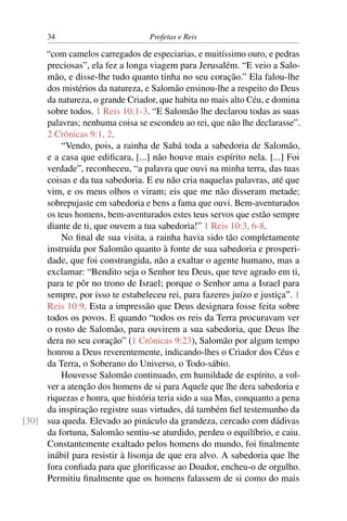 34                         Profetas e Reis

     “com camelos carregados de especiarias, e muitíssimo ouro, e pedras
     preciosas”, ela fez a longa viagem para Jerusalém. “E veio a Salo-
     mão, e disse-lhe tudo quanto tinha no seu coração.” Ela falou-lhe
     dos mistérios da natureza, e Salomão ensinou-lhe a respeito do Deus
     da natureza, o grande Criador, que habita no mais alto Céu, e domina
     sobre todos. 1 Reis 10:1-3. “E Salomão lhe declarou todas as suas
     palavras; nenhuma coisa se escondeu ao rei, que não lhe declarasse”.
     2 Crônicas 9:1, 2.
         “Vendo, pois, a rainha de Sabá toda a sabedoria de Salomão,
     e a casa que ediﬁcara, [...] não houve mais espírito nela. [...] Foi
     verdade”, reconheceu, “a palavra que ouvi na minha terra, das tuas
     coisas e da tua sabedoria. E eu não cria naquelas palavras, até que
     vim, e os meus olhos o viram; eis que me não disseram metade;
     sobrepujaste em sabedoria e bens a fama que ouvi. Bem-aventurados
     os teus homens, bem-aventurados estes teus servos que estão sempre
     diante de ti, que ouvem a tua sabedoria!” 1 Reis 10:3, 6-8.
         No ﬁnal de sua visita, a rainha havia sido tão completamente
     instruída por Salomão quanto à fonte de sua sabedoria e prosperi-
     dade, que foi constrangida, não a exaltar o agente humano, mas a
     exclamar: “Bendito seja o Senhor teu Deus, que teve agrado em ti,
     para te pôr no trono de Israel; porque o Senhor ama a Israel para
     sempre, por isso te estabeleceu rei, para fazeres juízo e justiça”. 1
     Reis 10:9. Esta a impressão que Deus designara fosse feita sobre
     todos os povos. E quando “todos os reis da Terra procuravam ver
     o rosto de Salomão, para ouvirem a sua sabedoria, que Deus lhe
     dera no seu coração” (1 Crônicas 9:23), Salomão por algum tempo
     honrou a Deus reverentemente, indicando-lhes o Criador dos Céus e
     da Terra, o Soberano do Universo, o Todo-sábio.
         Houvesse Salomão continuado, em humildade de espírito, a vol-
     ver a atenção dos homens de si para Aquele que lhe dera sabedoria e
     riquezas e honra, que história teria sido a sua Mas, conquanto a pena
     da inspiração registre suas virtudes, dá também ﬁel testemunho da
[30] sua queda. Elevado ao pináculo da grandeza, cercado com dádivas
     da fortuna, Salomão sentiu-se aturdido, perdeu o equilíbrio, e caiu.
     Constantemente exaltado pelos homens do mundo, foi ﬁnalmente
     inábil para resistir à lisonja de que era alvo. A sabedoria que lhe
     fora conﬁada para que gloriﬁcasse ao Doador, encheu-o de orgulho.
     Permitiu ﬁnalmente que os homens falassem de si como do mais
 