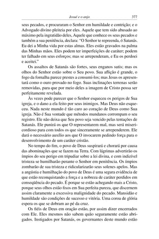 Josué e o anjo                       377

seus pecados, e procuraram o Senhor em humildade e contrição; e o
Advogado divino pleiteia por eles. Aquele que tem sido abusado ao
máximo pela ingratidão deles, Aquele que conhece os seus pecados e
também a sua penitência, declara: “O Senhor te repreenda, ó Satanás.
Eu dei a Minha vida por estas almas. Eles estão gravados na palma
das Minhas mãos. Eles podem ter imperfeições de caráter; podem
ter falhado em seus esforços; mas se arrependeram, e Eu os perdoei
e aceitei.”
     Os assaltos de Satanás são fortes, seus enganos sutis; mas os
olhos do Senhor estão sobre o Seu povo. Sua aﬂição é grande, o
fogo da fornalha parece prestes a consumi-los; mas Jesus os apresen-
tará como o ouro provado no fogo. Suas inclinações terrenas serão
removidas, para que por meio deles a imagem de Cristo possa ser
perfeitamente revelada.
     Às vezes pode parecer que o Senhor esqueceu os perigos de Sua
igreja, e o dano a ela feito por seus inimigos. Mas Deus não esque-
ceu. Nada neste mundo é tão caro ao coração de Deus como Sua
igreja. Não é Sua vontade que métodos mundanos corrompam o seu
registro. Ele não deixa que Seu povo seja vencido pelas tentações de
Satanás. Ele punirá os que O representarem mal, mas será miseri-
cordioso para com todos os que sinceramente se arrependerem. Ele
dará o necessário auxílio aos que O invocarem pedindo força para o
desenvolvimento de um caráter cristão.
     No tempo do ﬁm, o povo de Deus suspirará e chorará por causa
das abominações que se fazem na Terra. Com lágrimas advertirão os
ímpios do seu perigo em tripudiar sobre a lei divina, e com indizível
tristeza se humilharão perante o Senhor em penitência. Os ímpios
zombarão de sua tristeza e ridicularizarão seus solenes apelos. Mas
a angústia e humilhação do povo de Deus é uma segura evidência de
que estão reconquistando a força e a nobreza de caráter perdidos em
conseqüência do pecado. É porque se estão achegando mais a Cristo,
porque seus olhos estão ﬁxos em Sua perfeita pureza, que discernem
assim claramente a excessiva malignidade do pecado. Mansidão e
humildade são condições de sucesso e vitória. Uma coroa de glória
espera os que se dobram ao pé da cruz.
     Os ﬁéis de Deus em oração estão, por assim dizer encerrados
com Ele. Eles mesmos não sabem quão seguramente estão abri-
gados. Instigados por Satanás, os governantes deste mundo estão
 