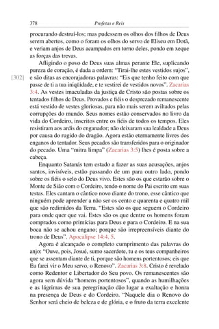 378                         Profetas e Reis

      procurando destruí-los; mas pudessem os olhos dos ﬁlhos de Deus
      serem abertos, como o foram os olhos do servo de Eliseu em Dotã,
      e veriam anjos de Deus acampados em torno deles, pondo em xeque
      as forças das trevas.
          Aﬂigindo o povo de Deus suas almas perante Ele, suplicando
      pureza de coração, é dada a ordem: “Tirai-lhe estes vestidos sujos”,
[302] e são ditas as encorajadoras palavras: “Eis que tenho feito com que
      passe de ti a tua iniqüidade, e te vestirei de vestidos novos”. Zacarias
      3:4. As vestes imaculadas da justiça de Cristo são postas sobre os
      tentados ﬁlhos de Deus. Provados e ﬁéis o desprezado remanescente
      está vestido de vestes gloriosas, para não mais serem aviltados pelas
      corrupções do mundo. Seus nomes estão conservados no livro da
      vida do Cordeiro, inscritos entre os ﬁéis de todos os tempos. Eles
      resistiram aos ardis do enganador; não deixaram sua lealdade a Deus
      por causa do rugido do dragão. Agora estão eternamente livres dos
      enganos do tentador. Seus pecados são transferidos para o originador
      do pecado. Uma “mitra limpa” (Zacarias 3:5) lhes é posta sobre a
      cabeça.
          Enquanto Satanás tem estado a fazer as suas acusações, anjos
      santos, invisíveis, estão passando de um para outro lado, pondo
      sobre os ﬁéis o selo do Deus vivo. Estes são os que estarão sobre o
      Monte de Sião com o Cordeiro, tendo o nome do Pai escrito em suas
      testas. Eles cantam o cântico novo diante do trono, esse cântico que
      ninguém pode aprender a não ser os cento e quarenta e quatro mil
      que são redimidos da Terra. “Estes são os que seguem o Cordeiro
      para onde quer que vai. Estes são os que dentre os homens foram
      comprados como primícias para Deus e para o Cordeiro. E na sua
      boca não se achou engano; porque são irrepreensíveis diante do
      trono de Deus”. Apocalipse 14:4, 5.
          Agora é alcançado o completo cumprimento das palavras do
      anjo: “Ouve, pois, Josué, sumo sacerdote, tu e os teus companheiros
      que se assentam diante de ti, porque são homens portentosos; eis que
      Eu farei vir o Meu servo, o Renovo”. Zacarias 3:8. Cristo é revelado
      como Redentor e Libertador do Seu povo. Os remanescentes são
      agora sem dúvida “homens portentosos”, quando as humilhações
      e as lágrimas de sua peregrinação dão lugar a exaltação e honra
      na presença de Deus e do Cordeiro. “Naquele dia o Renovo do
      Senhor será cheio de beleza e de glória, e o fruto da terra excelente
 