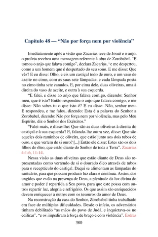 Capítulo 48 — “Não por força nem por violência”

    Imediatamente após a visão que Zacarias teve de Josué e o anjo,
o profeta recebeu uma mensagem referente à obra de Zorobabel. “E
tornou o anjo que falava comigo”, declara Zacarias, “e me despertou,
como a um homem que é despertado do seu sono. E me disse: Que
vês? E eu disse: Olho, e eis um castiçal todo de ouro, e um vaso de
azeite no cimo, com as suas sete lâmpadas; e cada lâmpada posta
no cimo tinha sete canudos. E, por cima dele, duas oliveiras, uma à
direita do vaso de azeite, e outra à sua esquerda.
    “E falei, e disse ao anjo que falava comigo, dizendo: Senhor
meu, que é isto? Então respondeu o anjo que falava comigo, e me
disse: Não sabes tu o que isto é? E eu disse: Não, senhor meu.
E respondeu, e me falou, dizendo: Esta é a palavra do Senhor a
Zorobabel, dizendo: Não por força nem por violência, mas pelo Meu
Espírito, diz o Senhor dos Exércitos.”
    “Falei mais, e disse-lhe: Que são as duas oliveiras à direita do
castiçal e à sua esquerda? E, falando-lhe outra vez, disse: Que são
aqueles dois raminhos de oliveira, que estão junto aos dois tubos de
ouro, e que vertem de si ouro? [...] Então ele disse: Estes são os dois
ﬁlhos do óleo, que estão diante do Senhor de toda a Terra”. Zacarias
4:1-6, 11-14.
    Nessa visão as duas oliveiras que estão diante de Deus são re-
presentadas como vertendo de si o dourado óleo através de tubos
para o receptáculo do castiçal. Daqui se alimentam as lâmpadas do
santuário, para que possam produzir luz clara e contínua. Assim, dos
ungidos que estão na presença de Deus, a plenitude da luz divina do
amor e poder é repartida a Seu povo, para que este possa com ou-
tros repartir luz, alegria e refrigério. Os que assim são enriquecidos
devem enriquecer a outros com os tesouros do amor de Deus.
    Na reconstrução da casa do Senhor, Zorobabel tinha trabalhado
em face de múltiplas diﬁculdades. Desde o início, os adversários
tinham debilitado “as mãos do povo de Judá, e inquietava-os no
ediﬁcar”, “e os impediram à força de braço e com violência”. Esdras
                                 380
 