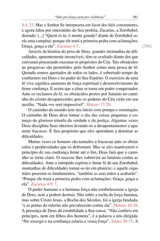 “Não por força nem por violência”            381

4:4, 23. Mas o Senhor Se interpusera em favor dos ﬁéis construtores,
e agora falou por intermédio do Seu profeta, Zacarias, a Zorobabel,
dizendo: [...] “Quem és tu, ó monte grande? diante de Zorobabel se-
rás uma campina; porque ele trará a primeira pedra com aclamações:
Graça, graça a ela”. Zacarias 4:7.                                   [304]
    Através da história do povo de Deus, grandes montanhas de diﬁ-
culdades, aparentemente invencíveis, têm-se avultado diante dos que
estiveram procurando executar os propósitos do Céu. Tais obstáculos
ao progresso são permitidos pelo Senhor como uma prova de fé.
Quando somos apertados de todos os lados, é sobretudo tempo de
conﬁarmos em Deus e no poder do Seu Espírito. O exercício de uma
fé viva signiﬁca aumento de força espiritual e desenvolvimento de
ﬁrme conﬁança. É assim que a alma se torna um poder conquistador.
Ante os reclamos da fé, os obstáculos postos por Satanás no cami-
nho do cristão desaparecerão; pois os poderes do Céu virão em seu
auxílio. “Nada vos será impossível”. Mateus 17:20.
    O caminho do mundo tem seu início com pompa e ostentação.
O caminho de Deus deve tornar o dia das coisas pequenas o co-
meço do glorioso triunfo da verdade e da justiça. Algumas vezes
Deus disciplina Seus obreiros levando-os a desapontamentos e apa-
rente fracasso. É Seu propósito que eles aprendam a dominar as
diﬁculdades.
    Muitas vezes os homens são tentados a fracassar ante os obstá-
culos e perplexidades que os defrontam. Mas se eles mantiverem o
princípio de sua conﬁança ﬁrme até o ﬁm, Deus fará que o cami-
nho se torne claro. O sucesso lhes sobrevirá ao lutarem contra as
diﬁculdades. Ante o intrépido espírito e ﬁrme fé de um Zorobabel,
montanhas de diﬁculdades tornar-se-ão em planície; e aquele cujas
mãos puseram os fundamentos, “também as suas mãos a acabarão”.
“Porque ele trará a primeira pedra com aclamações: Graça, graça a
ela”. Zacarias 4:9, 7.
    O poder humano e a humana força não estabeleceram a igreja
de Deus, nem a podem destruir. Não sobre a rocha da força humana,
mas sobre Cristo Jesus, a Rocha dos Séculos, foi a igreja fundada,
“e as portas do inferno não prevalecerão contra ela”. Mateus 16:18.
A presença de Deus dá estabilidade a Sua causa. “Não conﬁeis em
príncipes, nem em ﬁlhos dos homens”, é a palavra a nós dirigida.
“No sossego e na conﬁança estaria a vossa força”. Isaías 30:15. A
 